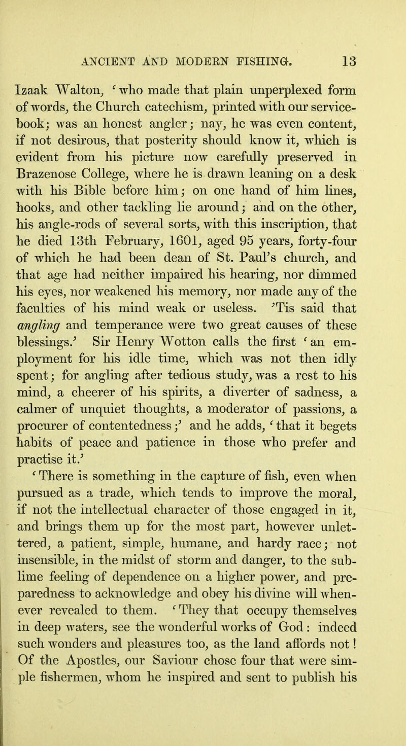 Izaak Walton^ ' who made that plain unperplexed form of words^ the Church catechism^ printed with om* service- book; was an honest angler; nay_, he was even content, if not desirous^ that posterity should know it, which is evident from his picture now carefully preserved in Brazenose College, where he is drawn leaning on a desk with his Bible before him; on one hand of him lines, hooks, and other tackling lie around; and on the other, his angle-rods of several sorts, with this inscription, that he died 13th February, 1601, aged 95 years, forty-four of which he had been dean of St. PauFs church, and that age had neither impaired his hearing, nor dimmed his eyes, nor weakened his memory, nor made any of the faculties of his mind weak or useless. -'TIS said that angling and temperance were two great causes of these blessings.^ Sir Henry Wotton calls the first ' an em- ployment for his idle time, which was not then idly spent; for angling after tedious study, was a rest to his mind, a cheerer of his spirits, a diverter of sadness, a calmer of unquiet thoughts, a moderator of passions, a procurer of contentedness f and he adds, ' that it begets habits of peace and patience in those who prefer and practise it.' ' There is something in the capture of fish, even when pursued as a trade, which tends to improve the moral, if not the intellectual character of those engaged in it, and brings them up for the most part, however unlet- tered, a patient, simple, humane, and hardy race; not insensible, in the midst of storm and danger, to the sub- lime feeling of dependence on a higher power, and pre- paredness to acknowledge and obey his divine will when- ever revealed to them. ' They that occupy themselves in deep waters, see the wonderful works of God : indeed such wonders and pleasures too, as the land afibrds not! Of the Apostles, our Saviour chose four that were sim- ple fishermen, whom he inspired and sent to publish his