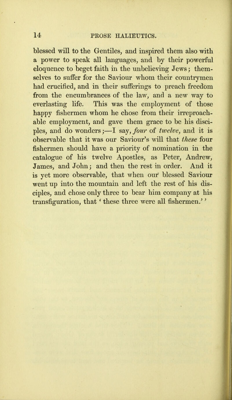 blessed will to the Gentiles, and inspired them also with a power to speak all languages, and by their powerful eloquence to beget faith in the unbelieving Jews; them- selves to suffer for the Saviour whom their countrymen had crucified, and in their sufferings to preach freedom from the encumbrances of the law, and a new way to everlasting life. This was the employment of those happy fishermen whom he chose from their irreproach- able employment, and gave them grace to be his disci- ples, and do wonders;—I say, four of twelve, and it is observable that it was our Saviour's will that these four fishermen should have a priority of nomination in the catalogue of his twelve Apostles, as Peter, Andrew, James, and John; and then the rest in order. And it is yet more observable, that when our blessed Saviour went up into the mountain and left the rest of his dis- ciples, and chose only three to bear him company at his transfiguration, that ^ these three were all fishermen.''