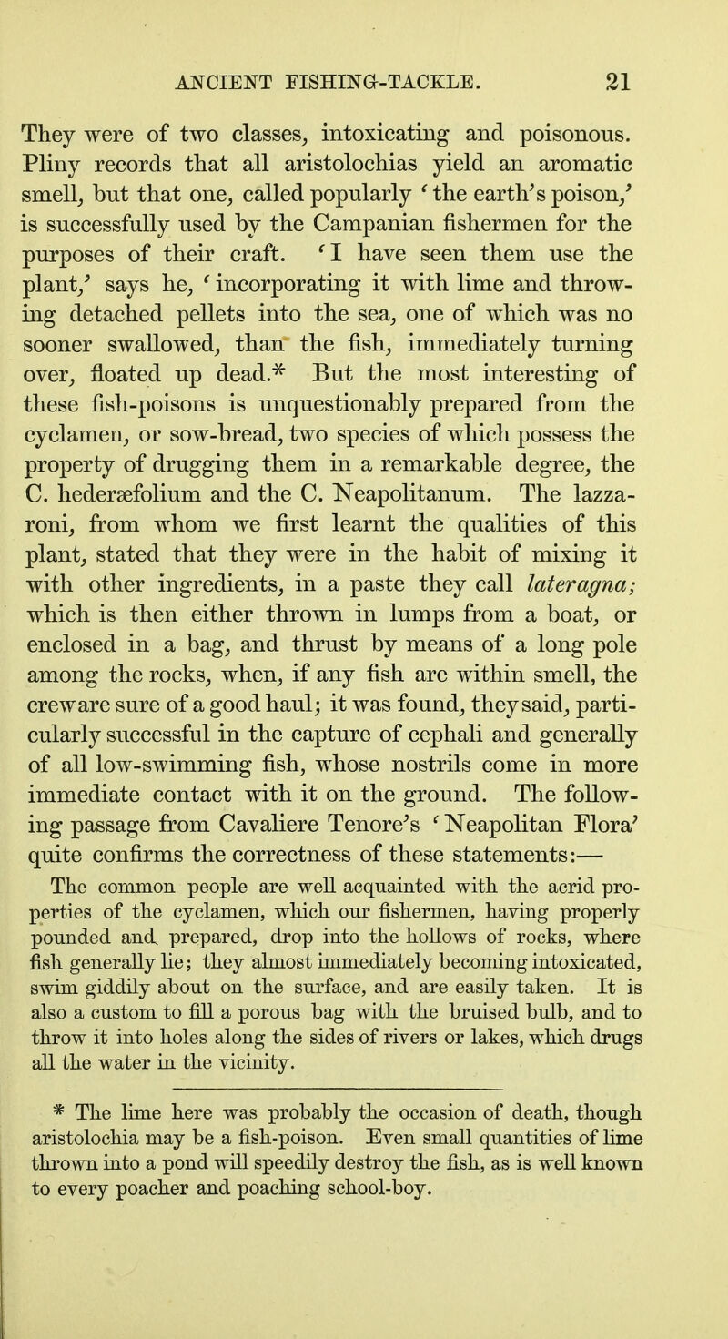 They were of two classes^ intoxicating and poisonous. Pliny records that all aristolochias yield an aromatic smell_, but that one^ called popularly '^the earth^s poison/ is successfully used by the Campanian fishermen for the purposes of their craft. '^I have seen them use the plant/ says he, ' incorporating it with lime and throw- ing detached pellets into the sea, one of which was no sooner swallowed_, than the fish_, immediately turning over, floated up dead.^ But the most interesting of these fish-poisons is unquestionably prepared from the cyclamen, or sow-bread, two species of which possess the property of drugging them in a remarkable degree, the C. hedersefolium and the C. Neapolitanum. The lazza- roni, from whom we first learnt the qualities of this plant, stated that they were in the habit of mixing it with other ingredients, in a paste they call lateragna; which is then either thrown in lumps from a boat, or enclosed in a bag, and thrust by means of a long pole among the rocks, when, if any fish are within smell, the crew are sure of a good haul; it was found, they said, parti- cularly successful in the capture of cephali and generally of all low-swimming fish, whose nostrils come in more immediate contact with it on the ground. The follow- ing passage from Cavaliere Tenore^s ^ Neapolitan Flora' quite confirms the correctness of these statements:— The common people are well acquainted with the acrid pro- perties of the cyclamen, which our fishermen, haying properly pounded and prepared, drop into the hollows of rocks, where fish generally lie; they almost immediately becoming intoxicated, swim giddily about on the surface, and are easily taken. It is also a custom to fill a porous bag with the bruised bulb, and to throw it into holes along the sides of rivers or lakes, which drugs all the water in the vicinity. * The lime here was probably the occasion of death, though aristolochia may be a fish-poison. Even small quantities of hme thrown into a pond will speedily destroy the fish, as is weU known to every poacher and poaching school-boy.