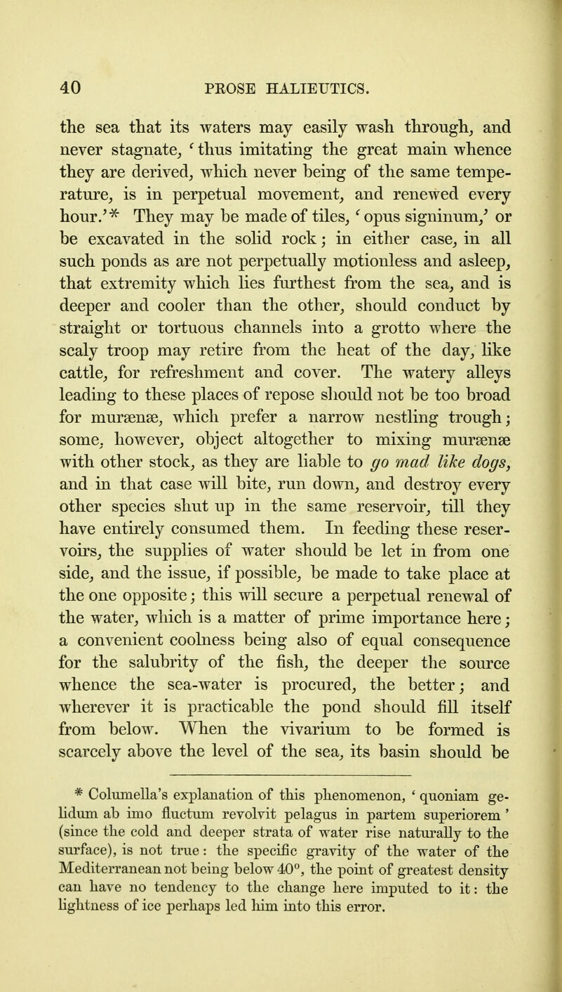 the sea that its waters may easily wash through^ and never stagnate_, ^ thus imitating the great main whence they are derived, which never being of the same tempe- rature, is in perpetual movement, and renewed every hour/^ They may be made of tiles, ^ opus signinum,^ or be excavated in the solid rock; in either case, in all such ponds as are not perpetually motionless and asleep, that extremity which lies furthest from the sea, and is deeper and cooler than the other, should conduct by straight or tortuous channels into a grotto where the scaly troop may retire from the heat of the day, like cattle, for refreshment and cover. The watery alleys leading to these places of repose should not be too broad for mursense, which prefer a narrow nestling trough; some, however, object altogether to mixing mursense with other stock, as they are liable to go mad like dogs, and in that case will bite, run down, and destroy every other species shut up in the same reservoir, till they have entirely consumed them. In feeding these reser- voirs, the supplies of water should be let in from one side, and the issue, if possible, be made to take place at the one opposite; this will secure a perpetual renewal of the water, which is a matter of prime importance here; a convenient coolness being also of equal consequence for the salubrity of the fish, the deeper the source whence the sea-water is procured, the better; and wherever it is practicable the pond should fill itself from below. When the vivarium to be formed is scarcely above the level of the sea, its basin should be * Columella's explanation of this phenomenon, ' quoniam ge- hdum ab imo fluctum revolvit pelagus in partem superiorem ' (since the cold and deeper strata of water rise naturally to the surface), is not true: the specific gravity of the water of the Mediterranean not being below 40, the point of greatest density can have no tendency to the change here imputed to it: the hghtness of ice perhaps led liim into this error.