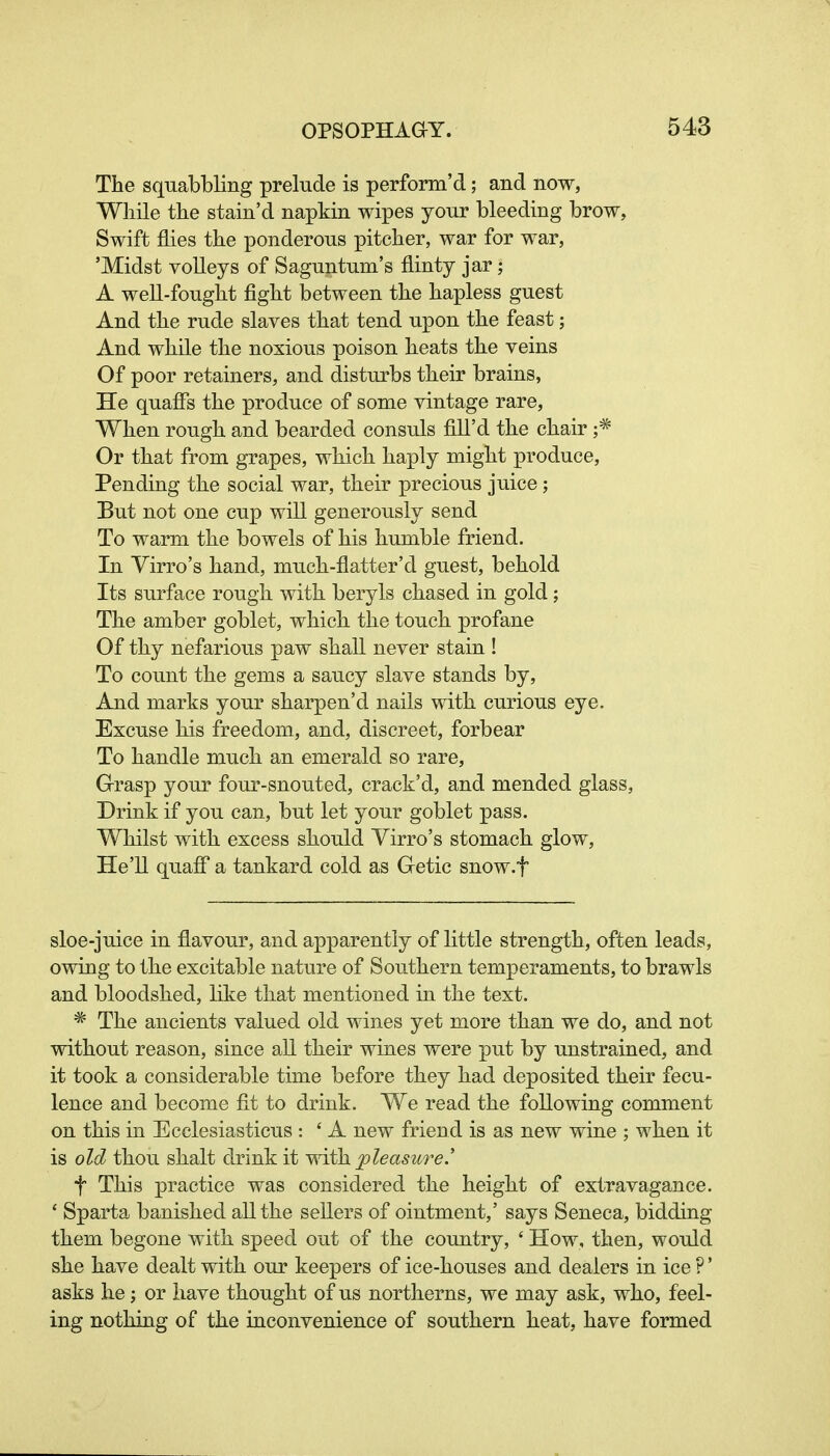 The squabbling prelude is perform'd; and now, While the stain'd napkin wipes your bleeding brow, Swift flies the ponderous pitcher, war for war, 'Midst volleys of Saguntum's flinty jar; A well-fought fight between the hapless guest And the rude slaves that tend upon the feast; And while the noxious poison heats the veins Of poor retainers, and disturbs their brains, He quaffs the produce of some vintage rare. When rough and bearded consuls fill'd the chair ;* Or that from grapes, which haply might produce. Pending the social war, their precious juice; But not one cup will generously send To warm the bowels of his humble friend. In Yirro's hand, much-flatter'd guest, behold Its surface rough with beryls chased in gold ; The amber goblet, which the touch profane Of thy nefarious paw shall never stain ! To count the gems a saucy slave stands by. And marks your sharpen'd nails with curious eye. Excuse his freedom, and, discreet, forbear To handle much an emerald so rare, Grasp your four-snouted, crack'd, and mended glass, Drink if you can, but let your goblet pass. Whilst with excess should Yirro's stomach glow, He'll quaff a tankard cold as Getic snow.f sloe-juice in flavour, and apparently of little strength, often leads, owing to the excitable nature of Southern temperaments, to brawls and bloodshed, like that mentioned in the text. * The ancients valued old wines yet more than we do, and not without reason, since all their wines were put by unstrained, and it took a considerable time before they had deposited their fecu- lence and become fit to drink. We read the following comment on this in Ecclesiasticus : ' A new friend is as new wine ; when it is old thou shalt drink it with pleasure.' t This practice was considered the height of extravagance. * Sparta banished all the sellers of ointment,' says Seneca, bidding them begone with speed out of the country, ' How, then, would she have dealt with our keepers of ice-houses and dealers in ice ?' asks he; or have thought of us northerns, we may ask, who, feel- ing nothing of the inconvenience of southern heat, have formed