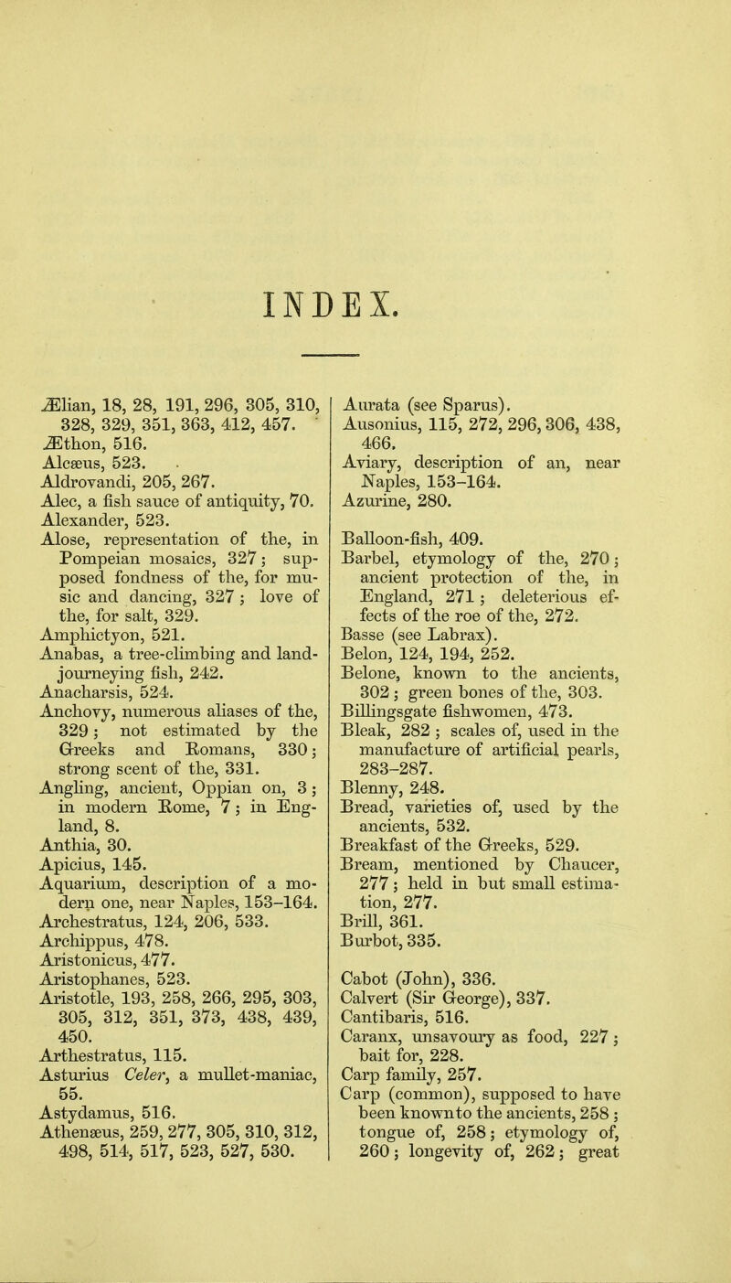 INDEX. ^lian, 18, 28, 191, 296, 305, 310, 328, 329, 351, 363, 412, 457. JEthon, 516. Alcseus, 523. Aldrovandi, 205, 267. Alec, a fish sauce of antiquity, 70. Alexander, 523. Alose, representation of the, in Pompeian mosaics, 327 ; sup- posed fondness of the, for mu- sic and dancing, 327 ; love of the, for salt, 329. Amphictyon, 521. Anabas, a tree-climbing and land- journeying fish, 242. Anacharsis, 524. Anchovy, numerous ahases of the, 329; not estimated by the Grreeks and Romans, 330; strong scent of the, 331. Angling, ancient, Oppian on, 3; in modern Rome, 7; in Eng- land, 8. Anthia, 30. Apicius, 145. Aquarium, description of a mo- dern one, near Naples, 153-164. Archestratus, 124, 206, 533. Archippus, 478. Aristonicus, 477. Aristophanes, 523. Aristotle, 193, 258, 266, 295, 303, 305, 312, 351, 373, 438, 439, 450. Arthestratus, 115. Asturius Celer, a mullet-maniac, 55. Astydamus, 516. Athengeus, 259, 277, 305, 310, 312, 498, 514, 517, 523, 527, 530. Aurata (see Sparus). Ausonius, 115, 272, 296, 306, 438, 466. Aviary, description of an, near Naples, 153-164. Azurine, 280. Balloon-fish, 409. Barbel, etymology of the, 270; ancient protection of the, in England, 271; deleterious ef- fects of the roe of the, 272. Basse (see Lab rax). Belon, 124, 194, 252. Belone, known to the ancients, 302 ; green bones of the, 303. BiUingsgate fishwomen, 473. Bleak, 282 ; scales of, u.sed in the manufacture of artificial pearls, 283-287. Blenny, 248. Bread, varieties of, used by the ancients, 532. Breakfast of the G-reeks, 529. Bream, mentioned by Chaucer, 277; held in but small estima- tion, 277. Brill, 361. Burbot, 335. Cabot (John), 336. Calvert (Sir G-eorge), 337, Cantibaris, 516. Caranx, unsavoury as food, 227; bait for, 228. Carp family, 257. Carp (common), supposed to have been knownto the ancients, 258 ; tongue of, 258; etymology of, 260; longevity of, 262; great