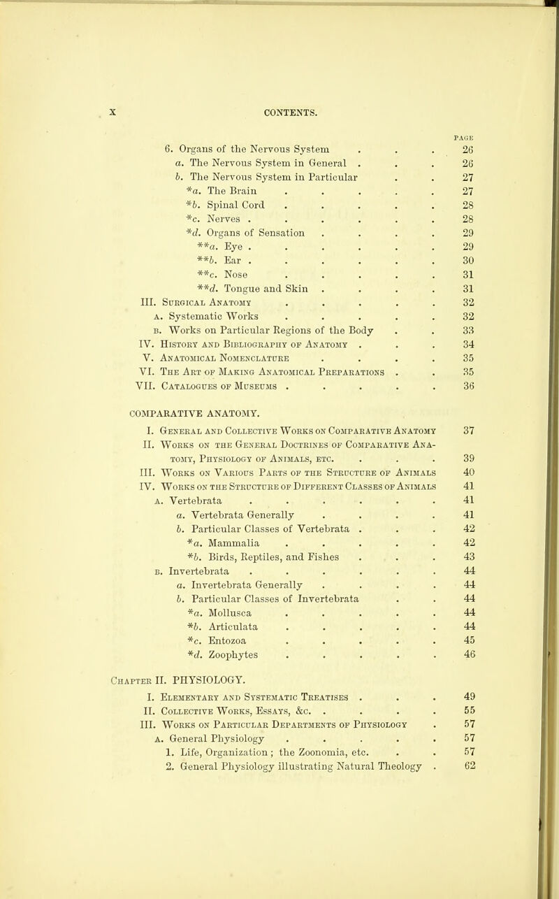 PAGE 6. Organs of the Nervous System ... 26 a. The Nervous System in General ... 26 h. The Nervous System in Particular . . 27 *a. The Brain ..... 27 *b. Spinal Cord ..... 28 *c. Nerves ...... 28 *d. Organs of Sensation .... 29 **a. Eye . . . . . .29 **b. Ear . . . . , .30 **c. Nose ..... 31 **d. Tongue and Skin .... 31 III. Surgical Anatomy ..... 32 A. Systematic Works ..... 32 B. Works on Particular Regions of the Body . . 33 IV. HiSTOKY AND Bibliography of Anatomy ... 34 V. Anatomical Nomenclatoeb .... 35 VI. The Art of Making Anatomical Preparations . . 35 VII. Catalogues op Museums ..... 36 COMPARATIVE ANATOMY. I. General and Collective Works on Comparative Anatomy 37 II. Works on the General Doctrines of Comparative Ana- tomy, Physiology of Animals, etc. ... 39 III. Works on Various Parts of the Structure of Animals 40 IV. Works on the Structure of Different Classes of Animals 41 a. Vertebrata ...... 41 a. Vertebrata Generally .... 41 h. Particular Classes of Vertebrata ... 42 *a. Mammalia ..... 42 *h. Birds, Reptiles, and Fishes ... 43 B. Invertebrata ...... 44 a. Invertebrata Generally .... 44 6. Particular Classes of Invertebrata . . 44 *a. MoUusca ..... 44 *h. Articulata ..... 44 *c. Entozoa ..... 45 *d. Zoophytes ..... 46 Chapter II. PHYSIOLOGY. 1. Elementary and Systematic Treatises ... 49 II. Collective Works, Essays, &c. .... 55 III. Works on Particular Departments of Physiology . 57 a. General Physiology . . . . .57 1. Life, Organization ; the Zoonomia, etc. . . 57 2. General Physiology illustrating Natural Theology . 62