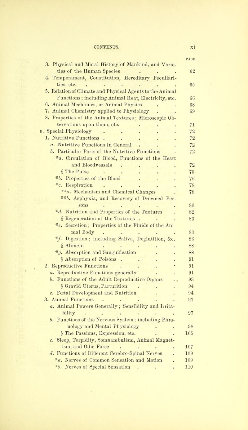 3. Physical and Moral History of Mankind, and Varie- ties of the Human Species ... 62 4. Temperament, Constitution, Hereditary Peculiari- ties, etc. ...... 65 5. Relation of Climate and Physical Agents to the Animal Functions ; including Animal Heat, Electricity, etc. 66 6. Animal Mechanics, or Animal Physics . . 68 7. Animal Chemistry ai:)plied to Physiology . . 69 8. Properties of the Animal Textures ; Microscopic Ob- servations upon them, etc. ... 71 . Special Physiology ..... 72 1. Nutritive Functions ..... 72 a. Nutritive Functions in General ... 72 b. Particular Parts of the Nutritive Functions . 72 *a. Circulation of Blood, Functions of the Heart and Bloodvessels .... 72 § The Pulse ..... 75 *b. Properties of the Blood ... 76 *c. Respiration ..... 78 Mechanism and Chemical Changes . 78 **b. Asphyxia, and Recovery of Drowned Per- sons ..... 80 *d. Nutrition and Properties of the Textures . 82 § Regeneration of the Textures ... 83 *e. Secretion ; Properties of the Fluids of the Ani- mal Body ..... 83 *f. Digestion ; including Saliva, Deglutition, &c. 86 § Aliment ..... 88 *g. Absorption and Sanguification . . 88 § Absorption of Poisons .... 91 2. Reproductive Functions ... 91 a. Reproductive Functions generally . . 91 b. Functions of the Adult Reproductive Organs . . 93 § Gravid Uterus, Parturition ... 94 c. Foetal Development and Nutrition . . 94 3. Animal Functions ..... 97 a. Animal Powers Generally ; Sensibility and Irrita- bility ...... 97 b. Functions of the Nervous System ; including Phre- nology and Mental Physiology . . 98 § The Passions, Expression, etc. . . 105 e. Sleep, Torisidity, Somnambulism, Animal Magnet- ism, and Odic Force .... 107 d. Functions of Different Cerebro-Spinal Nerves . 109 *a. Nerves of Common Sensation and Motion . 109 *b. Nerves of Special Sensation . . .110