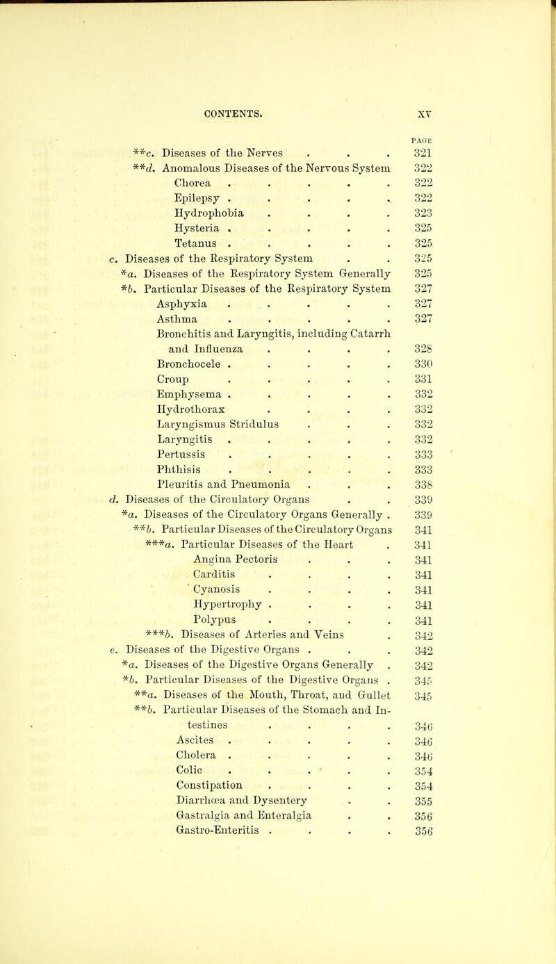 PAOE **c. Diseases of the Nerves . . . 321 **d. Anomalous Diseases of the Nervous System 322 Chorea ..... 322 Epilepsy . . . . ..322 Hydrophobia . . . .323 Hysteria . . . . .325 Tetanus ..... 325 e. Diseases of the Respiratory System . . 325 *a. Diseases of the Respiratory System Generally 325 *6. Particular Diseases of the Respiratory System 327 Asphyxia ..... 327 Asthma ..... 327 Bronchitis and Laryngitis, including Catarrh and Influenza .... 328 Bronchocele ..... 330 Croup ..... 331 Emphysema ..... 332 Hydrotliorax .... 332 Laryngismus Stridulus . . . 332 Laryngitis ..... 332 Pertussis ..... 333 Phthisis ..... 333 Pleuritis and Pneumonia . . . 338 d. Diseases of the Circulatory Organs . . 339 *a. Diseases of the Circulatory Organs Generally . 339 **b. Particular Diseases of the Circulatory Organs 341 ***«. Particular Diseases of the Heart . 341 Angina Pectoris . . . 341 Carditis . . . .341 ' Cyanosis .... 341 Hypertrophy . . . .341 Polypus . . . .341 ***b. Diseases of Arteries and Veins . 342 e. Diseases of the Digestive Organs . . . 342 *a. Diseases of the Digestive Organs Generally . 342 *6. Particular Diseases of the Digestive Organs . 345 **a. Diseases of the Mouth, Throat, and Gullet 345 **b. Particular Diseases of the Stomach and In- testines .... 34fj Ascites ..... 34(3 Cholera ..... 340 Colic ..... 354 Constipation .... 354 Diarrhcea and Dysentery . . 355 Gastralgia and Enteralgia . . 356 Gastro-Enteritis .... 356