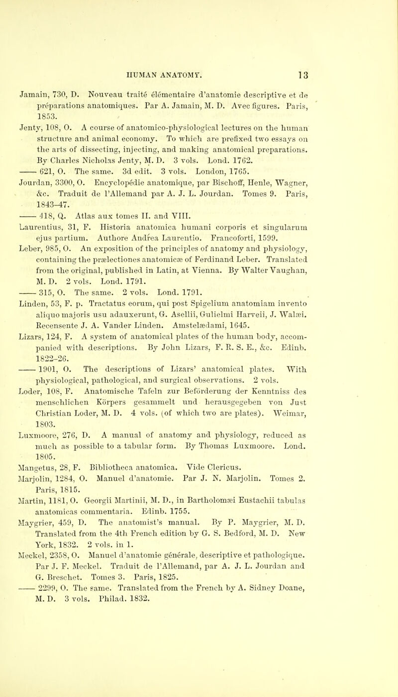 Jamain, 730, D. Nouveau traite elementaire d'anatomie descriptive et de preparations anatomiques. Par A. Jamain, M. D. Avee figures. Paris, 1853. Jenty, 108, 0. A course of anatomico-pliysiological lectures on the human structure and animal economy. To which are prefixed two essays on the arts of dissecting, injecting, and making anatomical preparations. By Charles Nicholas Jenty, M. D. 3 vols. Lond. 1762. 621, 0. The same. 3d edit. 3 vols. London, 1765. Jourdan, 3300, 0. Encyclopedic anatomique, par BischoflF, Henle, Wagner, &c. Traduit de I'Allemand par A. J. L. Jourdan. Tomes 9. Paris, 1843^7. 418, Q. Atlas aux tomes II. and VIII. Laurentius, 31, F. Historia anatomica humani corporis et singularum ejus partium. Authore Andrea Laurentio. Francoforti, 1599. Leber, 985, 0. An exposition of the principles of anatomy and physiology, containing the praelectiones anatomicse of Ferdinand Leber. Translated from the original, published in Latin, at Vienna. By Walter Vaughan, M. D. 2 vols. Lond. 1791. 315, 0. The same. 2 vols. Lond. 1791. Linden, 53, F. p. Tractatus eorum, qui post Spigelium anatomiam invento aliquo majoris usu adauserunt, G. Asellii, Gulielmi Harveii, J. Waltei. Recensente J. A. Vander Linden. Amstelsedami, 1645. Lizars, 124, F. A system of anatomical plates of the human body, accom- panied with descriptions. By John Lizars, F. R. S. E., &c. Edinb. 1822-26. 1901, 0. The descriptions of Lizars' anatomical plates. With physiological, pathological, and surgical observations. 2 vols. Loder, 108, F. Anatomische Tafeln zur Befiirderung der Kenntniss des menschlichen Korpers gesammelt und herausgegeben von Just Christian Loder, M. D. 4 vols, (of which two are plates). Weimar, 1803. Luxnioore, 276, D. A manual of anatomy and physiology, reduced as much as possible to a tabular form. By Thomas Luxmoore. Lond. 1805. Mangetus, 28, F. Bibliotheca anatomica. Vide Clericus. Marjolin, 1284, 0. Manuel d'anatomie. Par J. N. Marjolin. Tomes 2. Paris, 1815. Martin, 1181,0. Georgii Martinii, M. D., in Bartholoma?i Eustachii tabulas anatomicas commentaria. Edinb. 1755. Maygrier, 459, D. The anatomist's manual. By P. Maygrier, M. D. Translated from the 4th French edition by G. S. Bedford, M. D. New York, 1832. 2 vols, in 1. Meckel, 2358, 0. Manuel d'anatomie generale, descriptive et pathologique. Par J. F. Meckel. Traduit de I'Allemand, par A. J. L. Jourdan and G. Breschet. Tomes 3. Paris, 1825. 2299, 0. The same. Translated from the French hy A. Sidney Doane, M. D. 3 vols. Philad. 1832.