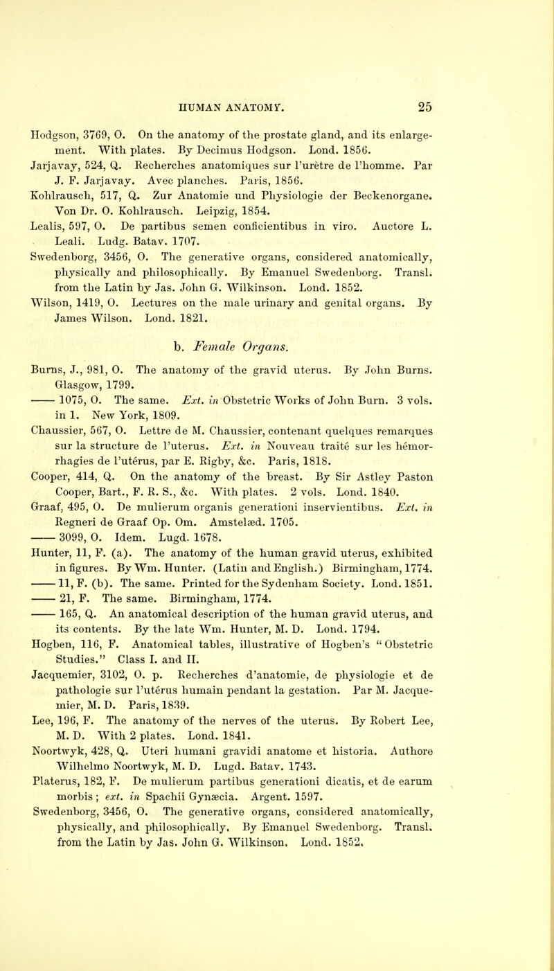 Hodgson, 3769, 0. On the anatomy of the prostate gland, and its enlarge- ment. With plates. By Decimus Hodgson. Lond. 1856. Jarjavay, 524, Q. Recherches anatomiques sur I'uretre de I'homme. Par J. F. Jarjavay. Avec planches. Paris, 1856. Kohlrausch, 517, Q. Zur Anatomie und Physiologic der Beckenorgane. Von Dr. 0. Kohlrausch. Leipzig, 1854. Lealis, 597, 0. De partibus semen conflcientibus in viro. Auctore L. Leali. Ludg. Batav. 1707. Swedenborg, 3456, 0. The generative organs, considered anatomically, physically and philosophically. By Emanuel Swedenborg. Transl. from the Latin by Jas. John G. Wilkinson. Lond. 1852. Wilson, 1419, 0. Lectures on the male urinary and genital organs. By James Wilson. Lond. 1821. b. Female Orgai^s. Burns, J., 981, 0. The anatomy of the gravid uterus. By .John Burns. Glasgow, 1799. 1075, 0. The same. Ext. in Obstetric Works of John Burn. 3 vols. in 1. New York, 1809. Chaussier, 567, 0. Lettre de M. Chaussier, contenant quelques remarques sur la structure de I'uterus. Ext. in Nouveau traite sur les hemor- rhagies de I'uterus, par E. Rigby, &c. Paris, 1818. Cooper, 414, Q. On the anatomy of the breast. By Sir Astley Paston Cooper, Bart., F. R. S., &c. With plates. 2 vols. Lond. 1840. Graaf, 495, 0. De mulierum organis generationi inservientibus. Ext. in Regneri de Graaf Op. Om. Amstelaed. 1705. 3099, 0. Idem. Lugd. 1678. Hunter, 11, F. (a). The anatomy of the human gravid uterus, exhibited infigures. By Wm. Hunter. (Latin and English.) Birmingham, 1774. 11,F. (b). The same. Printed for the Sydenham Society. Lond. 1851. 21, F. The same. Birmingham, 1774. 165, Q. An anatomical description of the human gravid uterus, and its contents. By the late Wm. Hunter, M. D. Lond. 1794. Hogben, 116, F. Anatomical tables, illustrative of Hogben's Obstetric Studies. Class I. and II. Jacquemier, 3102, 0. p. Recherches d'anatomie, de physiologic et de pathologic sur I'uterus humain pendant la gestation. Par M. Jacque- mier, M. D. Paris, 1839. Lee, 196, F. The anatomy of the nerves of the uterus. By Robert Lee, M. D. With 2 plates. Lond. 1841. Noortwyk, 428, Q. Uteri humani gravidi anatome et historia. Authore Wilhelmo Noortwyk, M. D. Lugd. Batav. 1743. Platerus, 182, F. De mulierum partibus generationi dicatis, et de earum morbis ; ext. in Spachii Gynjecia. Argent. 1597. Swedenborg, 3456, 0. The generative organs, considered anatomically, physically, and philosophically. By Emanuel Swedenborg. Transl. from the Latin by Jas. John G. Wilkinson. Lond. 1852.