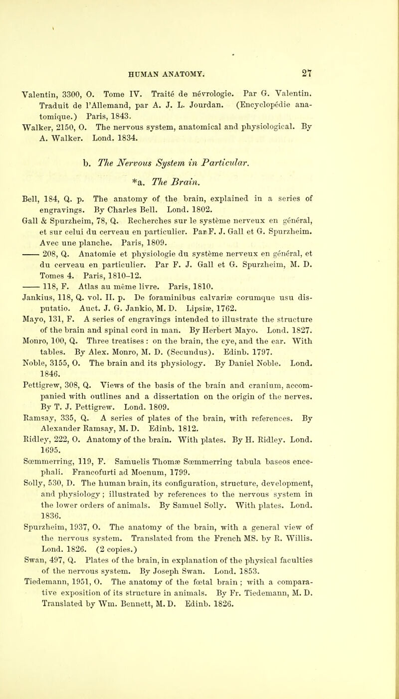 Valentin, 3300, 0. Tome IV. Traite de nevrologie. Par G. Valentin. Traduit de TAllemand, par A. J. L. Jourdan. (Encyclopedie ana- tomique.) Paris, 1843. Walker, 2150, 0. The nervous system, anatomical and physiological. By A. Walker. Lond. 1834. b. The Nervous System in Particular. *a. The Brain. Bell, 184, Q. p. The anatomy of the brain, explained in a series of engravings. By Charles Bell. Lond. 1802. Gall & Spurzheim, 78, Q. Recherches sur le systeme nerveux en general, et sur celui du cerveau en particulier. ParF. J. Gall et G. Spurzheim. Avec une planche. Paris, 1809. 208, Q. Anatomie et physiologie du systeme nerveux en general, et du cerveau en particulier. Par F. J. Gall et G. Spurzheim, M. D. Tomes 4. Paris, 1810-12. 118, F. Atlas au meme livre. Paris, 1810. Jankius, 118, Q. vol. II. p. De foraminibus calvarise corumque usu dis- putatio. Auct. J. G. Jankio, M. D. Lipsife, 1762. Mayo, 131, P. A series of engravings intended to illustrate the structure of the brain and spinal cord in man. By Herbert Mayo. Lond. 1827. Monro, 100, Q. Three treatises : on the brain, the eye, and the ear. With tables. By Alex. Monro, M. D. (Secundus). Edinb. 1797. Noble, 3155, 0. The brain and its physiology. By Daniel Noble. Lond. 1846. Pettigrew, 308, Q. Views of the basis of the brain and cranium, accom- panied with outlines and a dissertation on the origin of the nerves. By T. J. Pettigrew. Lond. 1809. Eamsay, 335, Q. A series of plates of the brain, with references. By Alexander Ramsay, M. D. Edinb. 1812. Ridley, 222, 0. Anatomy of the brain. With plates. By H. Ridley. Lond. 1695. Soemmerring, 119, F. Samuelis Thomse Soemmerring tabula baseos ence- phali. Francofurti ad Moenum, 1799. Solly, 530, D. The human brain, its configuration, structure, development, and physiology; illustrated by references to the nervous system in the lower orders of animals. By Samuel Solly. With plates. Lond. 1836. Spurzheim, 1937, 0. The anatomy of the brain, with a general view of the nervous system. Translated from the French MS. by R. Willis. Lond. 1826. (2 copies.) Swan, 497, Q. Plates of the brain, in explanation of the physical faculties of the nervous system. By Joseph Swan. Lond. 1853. Tiedemann, 1951, O. The anatomy of the footal brain ; with a compara- tive exposition of its structure in animals. By Fr. Tiedemann, M. D. Translated by Wm. Bennett, M. D. Edinb. 1826.