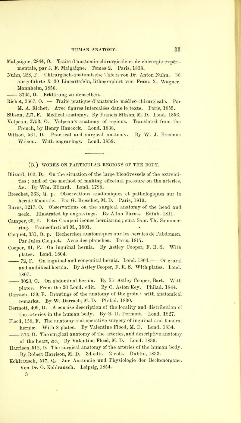 Malgaigne, 2844, 0. Traite d'anatomie chirurgicale et de chirurgie experi- mentale, par J. F. Malgaigne. Tomes 2. Paris, 1838. Nuhn, 228, F. Cliirurgisch-anatomisclie Tafelu von Dr. Anton Nulm. 30 ausgefiihrte & 30 Lineartafeln, lithographirt von Franz X. Wagner. Mannheim, 1856. 3745, 0. Erklarung zu denselben. Richet, 3667, O. — Traite pratique d'anatomie medico-chimrgicale. Par M. A. Richet. Avec figures intercalees dans le texte. Paris, 1855. Sibson, 227, F. Medical anatomy. By Francis Sibson, M. D. Lond. 1856. Velpeau, 2753, 0. Velpeau's anatomy of regions. Translated from the French, by Henry Hancock. Lond. 1838. Wilson, 561, D. Practical and surgical anatomy. By W. J. Erasmus Wilson. With engravings. Lond. 1838. (b.) works on particular regions of the body. Blizard, 160, D. On the situation of the large bloodvessels of the extremi- ties ; and of the method of making effectual pressure on the arteries, &c. By Wm. Blizard. Lond. 1798. Breschet, 363, Q. p. Observations anatomiques et pathologiqiies stir la liernie femorale. Par G. Breschet, M. D. Paris, 1819. Burns, 1217, 0. Observations on the surgical anatomy of the head and neck. Illustrated by engravings. By Allan Burns. Edinb. 1811. Camper, 60, F. Petri Camperi icones hemiarum; cura Sam. Th. Soemmer- ring. Francofurti ad M., 1801. ♦ Cloquet, 331, Q. p. Recherches anatomiques sur les hemies de I'abdomen. Par Jules Cloquet. Avec des planches. Paris, 1817. Cooper, 61, F. On inguinal hernia. By Astley Cooper, F. R. S. Witli plates. Lond. 1804. 72, P. On inguinal and congenital hernia. Lond. 1804. On crural and umbilical hernia. By Astley Cooper, F. R. S. With plates. Lond. 1807. 3023, 0. On abdominal hernia. By Sir Astley Cooper, Bart. With plates. From the 2d Lond. edit. By C. Aston Key. Philad. 1844. Darrach, 139, F. Drawings of the anatomy of the groin ; with anatomical remarks. By W. Darrach, M. D. Philad. 1830. Dermott, 409, D. A concise description of the locality and distribution of the arteries in the human body. By G. D. Dermott. Lond. 1827. Flood, 158, F. The anatomy and operative surgery of inguinal and femoral hernife. With 8 plates. By Valentine Flood, M. D. Lond. 1834. 574^ D. The surgical anatomy of the arteries, and descriptive anatomy of the heart, &c.. By Valentine Flood, M. D. Lond. 1839. Harrison, 512, D. The surgical anatomy of the arteries of the human body. By Robert Harrison, M. D. 3d edit. 2 vols. Dublin, 1833. Kohlrausch, 517, Q. Zur Anatomie und Physiologie der Beckenorgane. Von Dr. 0. Kohlrausch. Leipzig, 1854. 3