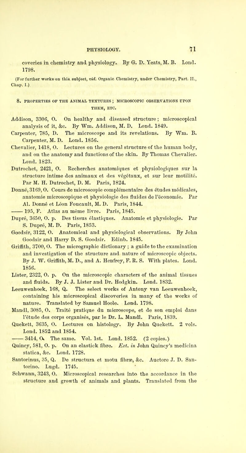 coveries in chemistry and physiology. By G. D. Yeats, M. B. Lend. 1798. (For further works on this subject, vid. Organic Chemistry, under Chemistry, Part. II., Chap. I.) 8. PROPERTIES OF THE ANIMAL TEXTURES ; MICROSCOPIC OBSERVATIONS 0PON THEM, ETC. Addison, 3306, 0. On healthy and diseased structure; microscopical analysis of it, &c. By Wm. Addison, M. D. Lond. 1849. Carpenter, 785, D. The microscope and its revelations. By Wm. B. Carpenter, M. D. Lond. 1856. Chevalier, 1418, 0. Lectures on the general structure of the human body, and on the anatomy and functions of the skin. By Thomas Chevalier. Lond. 1823. Dutrochet, 2421, 0. Recherches anatomiques et physiologiques sur la structure intime des animaux et des vegetaux, et sur leur motilite. Par M. H. Dutrochet, D. M. Paris, 1824. Donne, 3169,0. Cours de microscopie complementaire des etudes medicales, anatomie microscopique et physiologic des fluides de Teconomie. Par Al. Donne et Leon Foucault, M. D. Paris, 1844. 195, F. Atlas au m6me livre. Paris, 1845. Dupre, 3650, 0. p. Des tissus elastiques. Anatomie et physiologie. Par S. Dupre, M. D. Paris, 1853. Goodsir, 3122, 0. Anatomical and physiological observations. By John Goodsir and Harry D. S. Goodsir. Edinb. 1845. Griffith, 3700, O. The micrographic dictionary ; a guide to the examination and investigation of the structure and nature of microscopic objects. By J. W. Griffith, M. D., and A. Henfrey, F. R. S. With plates. Lond. 1856. Lister, 2322, 0. p. On the microscopic characters of the animal tissues and fluids. By J. J. Lister and Dr. Hodgkin. Lond. 1832. Leeuwenhoek, 168, Q. The select works of Antony van Leeuwenhoek, containing his microscopical discoveries in many of the works of nature. Translated by Samuel Hoole. Lond. 1798. Mandl, 3085, 0. Traite pratique du microscope, et de son emploi dans I'etude des corps organises, par le Dr. L. Mandl. Paris, 1839. Quekett, 3635, 0. Lectures on histology. By John Quekett. 2 vols. Lond. 1852 and 1854. 3414, a The same. Vol. 1st. Lond. 1852. (2 copies.) Quincy, 581, 0. p. On au elastick fibre. Ext. in John Quincy's medicina statica, &c. Lond. 1728. Santorinus, 35, Q. De structura et motu fibrae, &c. Auctore J. D. San- torino. Lugd. 1745. Schwann, 3243, 0. Microscopical researches into the accordance in the structure and growth of animals and plants. Translated from the