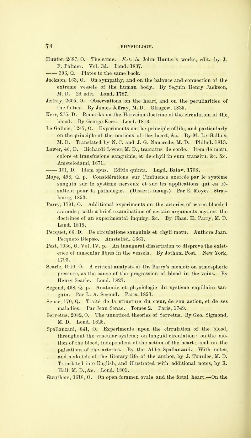 Hunter, 2687, 0. The same. Ext. in John Hunter's works, edit, by J. F. Palmer. Vol. 3d. Lond. 1837. 396, Q. Plates to the same book. Jackson, 163, 0. On sympathy, and on the balance and connection of the extreme vessels of the human body. By Seguin Henry Jackson, M. D. 2d edit. Lond. 1787. Jeffray, 2605, 0. Observations on the heart, and on the peculiarities of the foetus. By James Jeffray, M. D. Glasgow, 1835. Kerr, 275, D. Remarks on the Harveian doctrine of the circulation of the. blood. By George Kerr. Lond. 1816. Le Gallois, 1247, 0. Experiments on the principle of life, and particularly on the principle of the motions of the heart, &c. By M. Le Gallois, M. D. Translated by N. C. and J. G. Nanorede, M. D. Philad. 1813. Lower, 46, D. Richardi Lower, M. D., tractatus de oorde. Item de motu, colore et transfusione sanguinis, et de chyli in eum transitu, &c. &c. Amstelodami, 1671. 101, D. Idem opus. Editio quinta. Lugd. Batav. 1708. Moye, 498, Q. p. Considerations sur I'influence exercee par le systfeme sanguin sur le systeme nerveux et sur les applications qui en re- sultent pour la pathologie. (Dissert, inaug.) Par E. Moye. Stras- bourg, 1853. Parry, 1791, 0. Additional experiments on the arteries of warm-blooded animals ; with a brief examination of certain arguments against the doctrines of an experimental inquiry, &c. By Chas. H. Parry, M. D. Lond. 1819. Pecquet, 66, D. De circulatione sanguinis et chyli motu. Authore Joan. Pecqueto Diepaeo. Amstelsed. 1661. Post, 1036, 0. Vol. IV. p. An inaugural dissertation to disprove the exist- ence of muscular fibres in the vessels. By Jotham Post. New York, 1793. Searle, 1910, 0. A critical analysis of Dr. Barry's memoir on atmospheric pressure, as the cause of the progression of blood in the veins. By Henry Searle. Lond. 1827. Segond, 498, Q. p. Anatomie et physiologie du systeme eapillaire san- guin. Par L. A. Segond. Paris, 1853. Senac, 170, Q. Traite de la structure du coeur, de son action, et de ses maladies. Par Jean Senac. Tomes 2. Paris, 1749. Servetus, 2082, 0. The unnoticed theories of Servetus. By Geo. Sigmond, M. D. Lond. 1828. Bpallanzani, 641, O. Experiments upon the circulation of the blood, throughout the vascular system ; on languid circulation ; on the mo- tion of the blood, independent of the action of the heart; and on the pulsations of the arteries. By the Abbe Spallanzani. With notes, and a sketch of the literary life of the author, by J. Tourdes, M. D. Translated into English, and illustrated with additional notes, by R. Hall, M. D.,&c. Lond. 1801. Struthers, 3618, 0, On open foramen ovale and the foetal heart.—On the