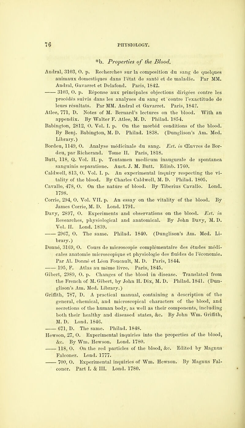 *b. Properties of the Blood. Andral, 3103, 0. p. Recherche? sur la composition du sang de quelques animaux domestiques dans I'etat de sante et de maladie. Par MM. Andral, Gavarret et Delafond. Paris, 1842. 3103, 0. p. Reponse aux principales objections dirigees contra les precedes suivis dans les analyses du sang et centre Texactitude de leurs resultats. Par MM. Andral et Gavarret. Paris, 184'2. Atlee, 771, D. Notes of M. Bernard's lectures on the blood. With an appendix. By Walter P. Atlee, M. D. Philad. 1854. Babington, 2812, O. Vol. I. p. On the morbid conditions of the blood. By Benj. Babington, M. D. Philad. 1838. (Dunglison's Am. Med. Library.) Bordeu, 1149, 0. Analyse medicinale du sang. Ext. in ffiuvres de Bor- den, par Richerand. Tome II. Paris, 1818. Butt, 118, Q. Vol. II. p. Tentamen medicum inaugurale de spontanea sanguinis separatione. Auct. J. M. Butt. Edinb. 1760. Caldwell, 813, O. Vol. I. p. An experimental inquiry respecting the vi- tality of the blood. By Charles Caldwell, M. D. Philad. 1805. Cavallo, 478, 0. On the nature of blood. By Tiberius Cavallo. Lond. 1798. Corrie, 294, 0. Vol. VII. p. An essay on the vitality of the blood. By James Corrie, M. D. Lond. 1791. Davy, 2897, 0. Experiments and observations on the blood. Ext. in Researches, physiological and anatomical. By John Davy, M. D. Vol. II. Lond. 1839. 2967, 0. The same. Philad. 1840. (Dunglison's Am. Med. Li- brary.) Donne, 3169, 0. Cours de microscopie complementaire des etudes medi- cales anatomie microscopique et physiologie des fluides de I'economie. Par Al. Donne et Leon Foucault, M. D. Paris, 1844. 195, F. Atlas au mfime livre. Paris, 1845. Gibert, 2989, O. p. Changes of the blood in disease. Translated from the French of M. Gibert, by John H. Dix, M. D. Philad. 1841. (Dun- glison's Am. Med. Library.) Griffith, 787, D. A practical manual, containing a description of the general, chemical, and microscopical characters of the blood, and secretions of the human body, as well as their components, including both their healthy and diseased states, &c. By John Wm. Griffith, M. D. Lond. 1846. 671, D. The same. Philad. 1848. Hewson, 27, 0. Experimental inquiries into the properties of the blood, &c. By Wm. Hewson. Lond. 1780. 118, 0. On the red particles of the blood, &c. Edited by Magnus Falconer. Lond. 1777. 700, 0. Experimental inquiries of Wm. Hewson. By Magnus Fal- coner. Part I. & III. Lond. 1780.