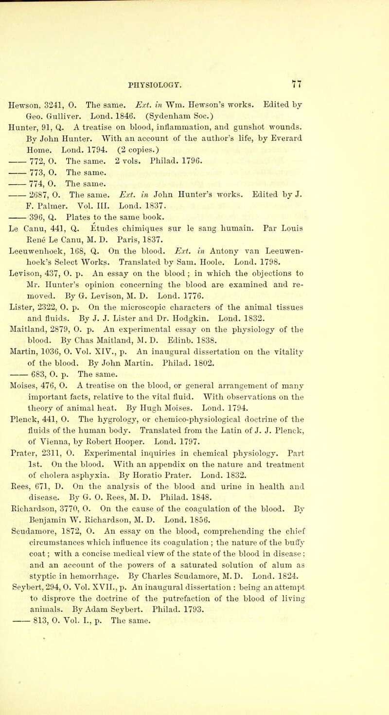 Hewson, 3241, 0. Tlie same. Ext. in Wm. Hewson's works. Edited by Geo. Gulliver. Lond. 1846. (Sydenham Soc.) Hunter, 91, Q. A treatise on blood, inflammation, and gunshot wounds. By John Hunter. With an account of the author's life, by Everard Home. Lond. 1794. (2 copies.) 772, 0. The same. 2 vols. Philad. 1796. 773, 0. The same. 774, 0. The same. 2687, 0. The same. Ext. in John Hunter's works. Edited by J. F. Palmer. Vol. III. Lond. 1837. 396, Q. Plates to the same book. Le Canu, 441, Q. Etudes chimiques sur le sang humain. Par Louis Eene Le Canu, M. D. Paris, 1837. Leeuwenhoek, 168, Q. On the blood. Ext. in Antony van Leeuwen- hoek's Select Works. Translated by Sam. Hoole. Lond. 1798. Levison, 437, O. p. An essay on the blood ; in which the objections to Mr. Hunter's opinion concerning the blood are examined and re- moved. By G. Levison, M. D. Lond. 1776. Lister, 2322, 0. p. On the microscopic characters of the animal tissues and fluids. By J. J. Lister and Dr. Hodgkin. Lond. 1832. Maitland, 2879, 0. p. An experimental essay on the physiology of the blood. By Chas Maitland, M. D. Edinb. 1838. Martin, 1036, 0. Vol. XIV., p. An inaugural dissertation on the vitality of the blood. By John Martin. Philad. 1802. ■ 683, 0. p. The same. Moises, 476, 0. A treatise on the blood, or general arrangement of many important facts, relative to the vital fluid. With observations on the theory of animal heat. By Hugh Moises. Lond. 1794. Plenck, 441, 0. The hygrology, or chemico-physiological doctrine of the fluids of the human body. Translated from the Latin of J. J. Plenck, of Vienna, by Robert Hooper. Lond. 1797. Prater, 2311, 0. Experimental inquiries in chemical physiology. Part 1st. On the blood. With an appendix on the nature and treatment of cholera asphyxia. By Horatio Prater. Lond. 1832. Rees, 671, D. On the analysis of the blood and urine in health and disease. By G. 0. Rees, M. D. Philad. 1848. Richardson, 3770, 0. On the cause of the coagulation of the blood. By Benjamin W. Richardson, M. D. Lond. 1856. Scudamore, 1872, O. An essay on the blood, comprehending the chief circumstances which influence its coagulation ; the nature of the buffy coat; with a concise medical view of the state of the blood in disease ; and an account of the powers of a saturated solution of alum as styptic in hemorrhage. By Charles Scudamore, M. D. Lond. 1824. Seybert, 294, 0. Vol. XVII., p. An inaugural dissertation : being an attempt to disprove the doctrine of the putrefaction of the blood of living animals. By Adam Seybert. Philad. 1793. 813, 0. Vol. I., p. The same.