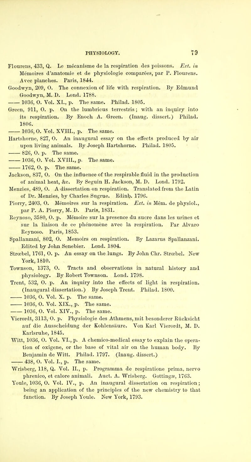 Floiireiis, 433, Q. Le mecanisme de la respiration des poissons. Ext. in Memoires d'anatomie et de physiologie comparees, par P. Flourens. Avec planches. Paris, 1844. Goodwyn, 209, 0. The connexion of life with respiration. By Edmund Goodwyn, M. D. Lond. 1788. 1036, 0. Vol. XL, p. The same. Philad. 1805. Green, 911, 0. p. On the lumbricus terrestris ; with an inquiry into its respiration. By Enoch A. Green. (Inaug. dissert.) Philad. 1806. 1036, 0. Vol. XVIII., p. The same. llartshorne, 827, 0. An inaugural essay on the effects produced by air upon living animals. By Joseph Hartshorne. Philad. 1805. 826, 0. p. The same. 1036, 0. Vol. XVIII., p. The same. 1762, 0. p. The same. Jackson, 837, 0. On the influence of the respirable fluid in the production of animal heat, &c. By Seguin H. Jackson, M. D. Lond. 1792. Menzies, 489, 0. A dissertation on respiration. Translated from the Latin of Dr. Menzies, by Charles Sugrue. Edinb. 1796. Piorry, 2403, 0. Memoires sur la respiration. Ext. in Mem. de physiol., par P. A. Piorry, M. D. Paris, 1831. Eeynoso, 3580, 0. p. Memoire sur la presence du sucre dans les urines et sur la liaison de ce phenomene avec la respiration. Par Alvaro Reynoso. Paris, 1853. Spallanzani, 802, 0. Memoirs on respiration. By Lazarus Spallanzani. Edited by Jolm Senebier. Lond. 1804. Stroebel, 1761, 0. p. An essay on the lungs. By John Clir. Stroebel. New York, 1810. Townson, 1373, 0. Tracts and observations in natural history and physiology. By Robert Townson. Lond. 1798. Trent, 532, 0. p. An inquiry into the effects of light in respiration. (Inaugural dissertation.) By Joseph Trent. Philad. 1800. 1036, 0. Vol. X. p. The same. 1036, 0. Vol. XIX., p. The same. 1036, 0. Vol. XIV., p. The same. Vierordt, 3113, 0. p. Physiologie des Athmens, mit besonderer Rticksicht auf die Ausscheidung der Kohlensaure. Von Karl Vierordt, M. D. Karlsruhe, 1845. Witt, 1036, 0. Vol. VI., p. A cliemico-medical essay to explain the opera- tion of oxigene, or the base of vital air on the human body. By Benjamin de Witt. Philad. 1797. (Inaug. dissert.) 438, 0. Vol. I., p. The same. Wrisberg, 118, Q. Vol. II., p. Programma de respiratione prima, nervo phrenico, et calore animali. Auct. A. Wrisberg. Gottingae, 1763. Youle, 1036, 0. Vol. IV., p. An inaugural dissertation on respiration; being an application of the principles of the new chemistry to that function. By Joseph Youle. New York, 1793.