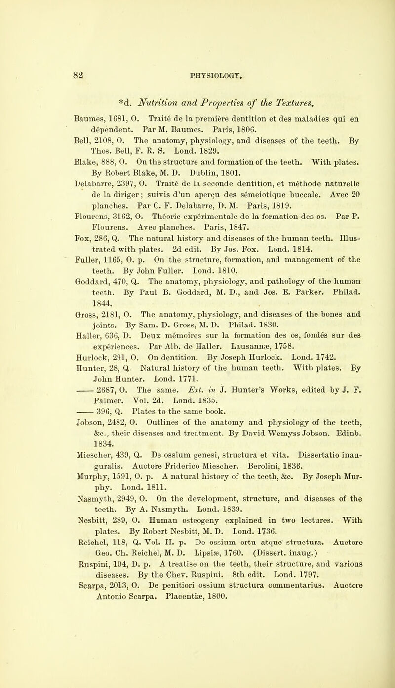 *d. Nutrition and Properties of the Textures, Baumes, 1681, 0. Traite de la premiere dentition et des maladies qui en dependent. Par M. Baumes. Paris, 1806. Bell, 2108, 0. The anatomy, physiology, and diseases of the teeth. By Thos. Bell, F. R. S. Lond. 1829. Blake, 888, 0. On the structure and formation of the teeth. With plates. By Robert Blake, M. D. Dublin, 1801. Delabarre, 2397, 0. Traite de la seoonde dentition, et methode naturelle de la diriger; suivis d'un aper(;u des semeiotique buccale. Avec 20 planches. Par C. F. Delabarre, D. M. Paris, 1819. Flourens, 3162, O. Theorie experimentale de la formation des os. Par P. Flourens. Avec planches. Paris, 1847. Pox, 286, Q. The natural history and diseases of the human teeth. Illus- trated with plates. 2d edit. By Jos. Fox. Lond. 1814. Fuller, 1165, 0. p. On the structure, fonnation, and management of the teeth. By John Fuller. Lond. 1810. Goddard, 470, Q. The anatomy, physiology, and pathology of the human teeth. By Paul B. Goddard, M. D., and Jos. E. Parker. Philad. 1844. Gross, 2181, 0. The anatomy, physiology, and diseases of the bones and joints. By Sam. D. Gross, M. D. Philad. 1830. Haller, 636, D. Deux memoires sur la formation des os, fondes sur des experiences. Par Alb. de Haller. Lausannae, 1758. Hurlock, 291, 0. On dentition. By Joseph Hurlock. Lond. 1742. Hunter, 28, Q. Natural history of the human teeth. With plates. By John Hunter. Lond. 1771. 2687, 0. The same. Ext. in J. Hunter's Works, edited by J. F. Palmer. Vol. 2d. Lond. 1835. 396, Q. Plates to the same book. Jobson, 2482, 0. Outlines of the anatomy and physiology of the teeth, &c., their diseases and treatment. By David Wemyss Jobson. Edinb. 1834. Miescher, 439, Q. De ossium genesi, structura et vita. Dissertatio inau- guralis. Auctore Friderico Miescher. Berolini, 1836. Murphy, 1591, 0. p. A natural history of the teeth, &c. By Joseph Mur- phy. Lond. 1811. Nasmyth, 2949, 0. On the development, structure, and diseases of the teeth. By A. Nasmyth. Lond. 1839. Nesbitt, 289, 0. Human osteogeny explained in two lectures. With plates. By Robert Nesbitt, M. D. Lond. 1736. Reichel, 118, Q. Vol. H. p. De ossium ortu atque structura. Auctore Geo. Ch. Reichel, M. D. Lipsiae, 1760. (Dissert, inaug.) Ruspini, 104, D. p. A treatise on the teeth, their structure, and various diseases. By the Chev. Ruspini. 8th edit. Lond. 1797. Scarpa, 2013, 0. De penitiori ossium structura commentarius. Auctore Antonio Scarpa. Placentise, 1800.