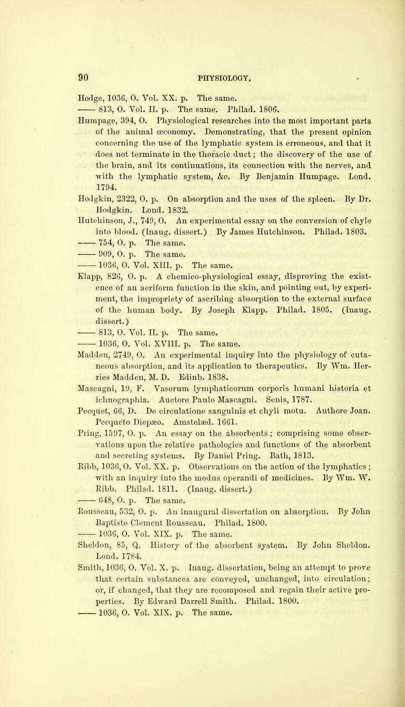 Hodge, 1036, 0. Vol. XX. p. The same. 813, 0. Vol. II. p. The same. Philad. 1806. Humpage, 394, 0. Physiological researches into the most important parts of the animal oeconomy. Demonstrating, that the present opinion concerning the use of the lymphatic system is erroneous, and that it does not terminate in the thoracic duct; the discovery of the use of the brain, and its continuations, its connection with the nerves, and with the lymphatic system, &c. By Benjamin Humpage. Lond. 1794. Hodgkin, 2322, 0. p. On absorption and the uses of the spleen. By Dr. Hodgkin. Lond. 1832. Hutchinson, J., 749, 0. An experimental essay on the conversion of chyle into blood. (Inaug. dissert.) By James Hutchinson. Philad. 1803» 754, 0. p. The same. 909, 0. p. The same. 1036, 0. Vol. XIII. p. The same. Klapp, 826, 0. p. A chemico-physiological essay, disproving the exist- ence of an aeriform function in the skin, and pointing out, by experi- ment, the imjaropriety of ascribing absorption to the external surface of the human body. By Joseph Klapp. Philad. 1805. (Inaug. dissert.) 813, 0. Vol. II. p. The same. 1036, 0. Vol. XVIII. p. The same. Madden, 2749, 0. An experimental inquiry into the physiology of cuta- neous absorption, and its application to therapeutics. By Wm. Her- ries Madden, M. D. Edinb. 1838. Mascagni, 19, P. Vasorum lymphaticorum corporis humani historia et ichnographia. Auotore Paulo Mascagni. Senis, 1787. Pecquet, 66, D. De circulatione sanguinis et chyli motu. Authore Joan. Pecqueto Diepseo. Amstelsed. 1661. Pring, 1597, 0. p. An essay on the absorbents ; comprising some obser- vations upon the relative pathologies and functions of the absorbent and secreting systems. By Daniel Pring. Bath, 1813. Ribb, 1036, 0. Vol. XX. p. Observations on the action of the lymphatics ; with an inquiry into the modus operandi of medicines. By Wm. W. Ribb. Philad. 1811. (Inaug. dissert.) 648, 0. p. The same. Rousseau, 532, 0. p. An inaugural dissertation on absorption. By John Baptiste Clement Rousseau. Philad. 1800. 1036, 0. Vol. XIX. p. The same. Sheldon, 85, Q. History of the absorbent system. By John Sheldon. Lond. 1784. Smith, 1036, 0. Vol. X. p. Inaug. dissertation, being an attempt to prove that certain substances are conveyed, unchanged, into circulation; or, if changed, that they are recomposed and regain their active pro- perties. By Edward Darrell Smith. Philad. 1800. 1036, 0. Vol. XIX. p. The same.