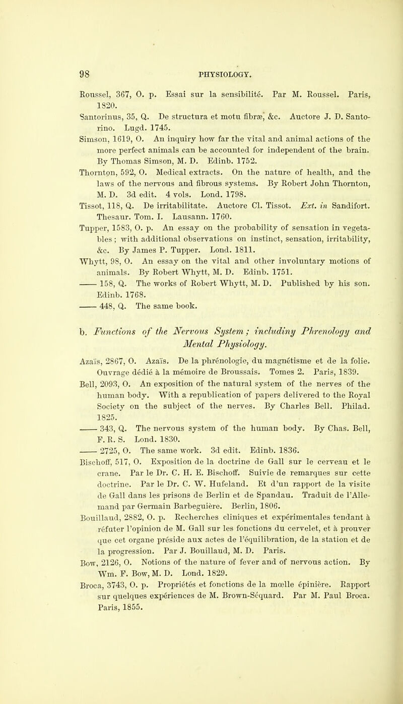 Roxissel, 367, 0. p. Essai sur la sensibilite. Par M. Roussel. Paris, 1820. Santoriniis, 35, Q. De structiira et motii libix, &c. Auotore J. D. Santo- rino. Lugd. 1745. Simson, 1619, O. An inquiry how far the vital and animal actions of the more perfect animals can be accounted for independent of the brain. By Thomas Simson, M. D. Edinb. 1752. Thorntpn, 592, 0. Medical extracts. On the nature of health, and the laws of the nervous and fibrous systems. By Robert John Thornton, M. D. 3d edit. 4 vols. Lond. 1798. Tissot, 118, Q. De irritabilitate. Auctore CI. Tissot. Ext. in Sandifort. Thesaur. Tom. I. Lausann. 1760. Tupper, 1583, 0. p. An essay on the probability of sensation in vegeta- bles ; with additional observations on instinct, sensation, irritability, &c. By James P. Tupper. Lond. 1811. Whytt, 98, O. An essay on the vital and other involuntary motions of animals. By Robert Whytt, M. D. Edinb. 1751. 158, Q. The works of Robert Whytt, M. D. Published by his son. Edinb. 1768. 448, Q. The same book. b. Functions of the Nervous System; inchidiny Phrenology and Mental Physiology. Azais, 2867, 0. Azais. De la phrenologie, du magnetisme et de la folie. Ouvrage dedie la memoire de Broussais. Tomes 2. Paris, 1839. Bell, 2093, 0. An exposition of the natural system of the nerves of the human body. With a republication of papers delivered to the Royal Society on the subject of the nerves. By Charles Bell. Pliilad. 1825. 343, Q. The nervous system of the human body. By Chas. Bell, F. R. S. Lond. 1830. 2725, O. The same work. 3d edit. Edinb. 1836. Bischoft', 517, 0. Exposition de la doctrine de Gall sur le cerveau et le crane. Par le Dr. C. H. E. Bischoif. Suivie de remarques sur cette doctrine. Par le Dr. C. W. Hufeland. Et d'un rapport de la visite de Gall dans les prisons de Berlin et de Spandau. Traduit de I'Alle- mand par Germain Barbeguiere. Berlin, 1806. Bouillaud, 2882, 0. p. Recherches cliniques et experimentales tendant h. refater I'opinion de M. Gall sur les fonctions du cervelet, et a prouver que cet organe preside aux actes de I'equilibration, de la station et de la progression. Par J. Bouillaud, M. D. Paris. Bow, 2126, 0. Notions of the nature of fever and of nervous action. By Wm. F. Bow, M. D. Lond. 1829. Broca, 3743, 0. p. Proprietes et fonctions de la moelle epiniere. Rapport sur quelques experiences de M. Brown-Sdquard. Par M. Paul Broca. Paris, 1855.