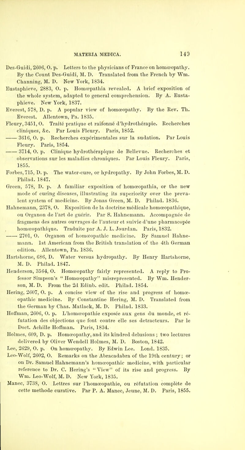 Des-Guidi, 2606, 0. p. Letters to the physicians of France on homoeopathy. By the Coimt Des-Guidi, M. D. Translated from the French by Wm. Channing, M. D. New York, 1834. Eustaphieve, 2883, 0. p. Homoepathia revealed. A brief exposition of the whole system, adapted to general comprehension. By A. Eusta- phieve. New York, 1837. Everest, 578, D. p. A popular view of homoeopathy. By the Rev. Th. Everest. Allentown, Pa. 1835. Fleury, 3451, O. Traite pratique et raiSonne d'hydrotherapie. Recherches cliniques, &c. Par Louis Fleury. Paris, 1852. 3616, 0. p. Recherches experimentales sur la sudation. Par Louis Fleury. Paris, 1854. 3714, 0. p. Clinique hydrotherapique de Bellevue. Recherches et observations sur les maladies chroniques. Par Louis Fleury. Paris, 1855. Forbes, 715, D. p. The water-cure, or hydropathy. By John Forbes, M. D. Philad. 1847. Green, 578, D. p. A familiar exposition of homoeopathia, or the new mode of curing diseases, illustrating its superiority over the preva- lent system of medicine. By Jonas Green, M. D. Philad. 1836. Hahnemann, 2378, 0. Exposition de la doctrine medicale homoeopathique, ou Organon de I'art de guerir. Par S. Hahnemann. Accompagnee de fragmens des autres ouvrages de I'auteur et suivie d'une pharmacopee liomceopathique. Traduite par A. J. L. Jourdan. Paris, 1832. 2701, O. Organon of homoeopathic medicine. By Samuel Hahne- mann. 1st American from the British translation of the 4th German edition. Allentown, Pa. 1836. Hartshorne, 686, D. Water versus hydropathy. By Henry Hartshorne, M. D. Philad. 1847. Henderson, 3564, O. Homoeopathy fairly represented. A reply to Pro- fessor Simpson's  Homoeopathy misrepresented. By Wm. Hender- son, M. D. From the 2d Edinb. edit. Philad. 1854. Hering, 2607, 0. p. A concise view of the rise and progress of homoe- opathic medicine. By Constantine Hering, M. D. Translated from the German by Chas. Matlack, M. D. Philad. 1833. Hoffman, 2606, 0. p. L'homoeopathie exposee aux gens du monde, et re- futation des objections que font contre elle ses detraoteurs. Par le Doet. Achille Hoffman. Paris, 1834. Holmes, 609, D. p. Homoeopathy, and its kindred delusions ; two lectures delivered by Oliver Wendell Holmes, M. D. Boston, 1842. Lee, 2629, 0. p. On homoeopathy. By Edwin Lee. Lend. 1835. Leo-Wolf, 2602, 0. Remarks on the Abracadabra of the 19th century; or on Dr. Samuel Hahnemann's homoeopathic medicine, with particular reference to Dr. C. Bering's  View of its rise and progress. By Wm. Leo-Wolf, M. D. New York, 1835. Maneo, 3733, 0. Lettres sur l'homoeopathie, ou refutation complete de cette methode curative. Par P. A. Manec, Jeune, M. D. Paris, 1855.