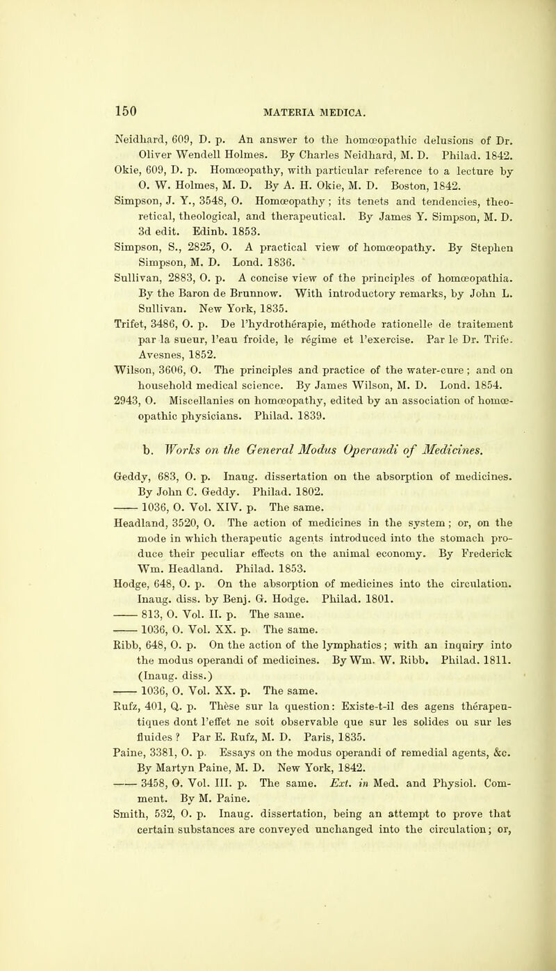 Neidliard, 609, D. p. An answer to the homoeopathic delusions of Dr. Oliver Wendell Holmes. By Charles Neidhard, M. D. Philad. 1842. Okie, 609, D. p. Homoeopathy, with particular reference to a lecture by 0. W. Holmes, M. D. By A. H. Okie, M. D. Boston, 1842. Simpson, J. Y., 3548, 0. Homoeopathy ; its tenets and tendencies, theo- retical, theological, and therapeutical. By James Y. Simpson, M. D. 3d edit. Edinb. 1853. Simpson, S., 2825, 0. A practical view of homoeopathy. By Stephen Simpson, M. D. Lond. 1836. Sullivan, 2883, O. p. A concise view of the principles of homoeopathia. By the Baron de Brunnow. With introductory remarks, by John L. Sullivan. New York, 1835. Trifet, 3486, 0. p. De I'hydrotherapie, methode rationelle de traitement par la sueur, I'eau froide, le regime at I'exercise. Par le Dr. Trife. Avesnes, 1852. Wilson, 3606, 0. The principles and practice of the water-cure ; and on household medical science. By James Wilson, M. D. Lond. 1854. 2943, 0. Miscellanies on homoeopathy, edited by an association of homoe- opathic physicians. Philad. 1839. b. Works on the General Modus Operandi of Medicines. Geddy, 683, 0. p. Inaug. dissertation on the absorption of medicines. By John C. Geddy. Philad. 1802. 1036, O. Vol. XIV. p. The same. Headland, 3520, 0. The action of medicines in the system; or, on the mode in which therapeutic agents introduced into the stomach pro- duce their peculiar eifects on the animal economy. By Frederick Wm. Headland. Philad. 1853. Hodge, 648, O. p. On the absorption of medicines into the circulation. Inaug. diss, by Benj. Q. Hodge. Philad. 1801. 813, 0. Vol. II. p. The same. 1036, 0. Vol. XX. p. The same. Ribb, 648, 0. p. On the action of the lymphatics; with an inquiry into the modus operandi of medicines. By Wm. W. Ribb. Philad. 1811. (Inaug. diss.) 1036, 0. Vol. XX. p. The same. Rufz, 401, Q. p. These sur la question: Existe-t-il des agens therapeu- tiques dont I'elfet ne soit observable que sur les solides ou sur les fluides ? Par E. Rufz, M. D. Paris, 1835. Paine, 3381, 0. p. Essays on the modus operandi of remedial agents, &c. By Martyn Paine, M. D. New York, 1842. 3458, 0. Vol. III. p. The same. Ext. in Med. and Physiol. Com- ment. By M. Paine. Smith, 532, 0. p. Inaug. dissertation, being an attempt to prove that certain substances are conveyed unchanged into the circulation; or,