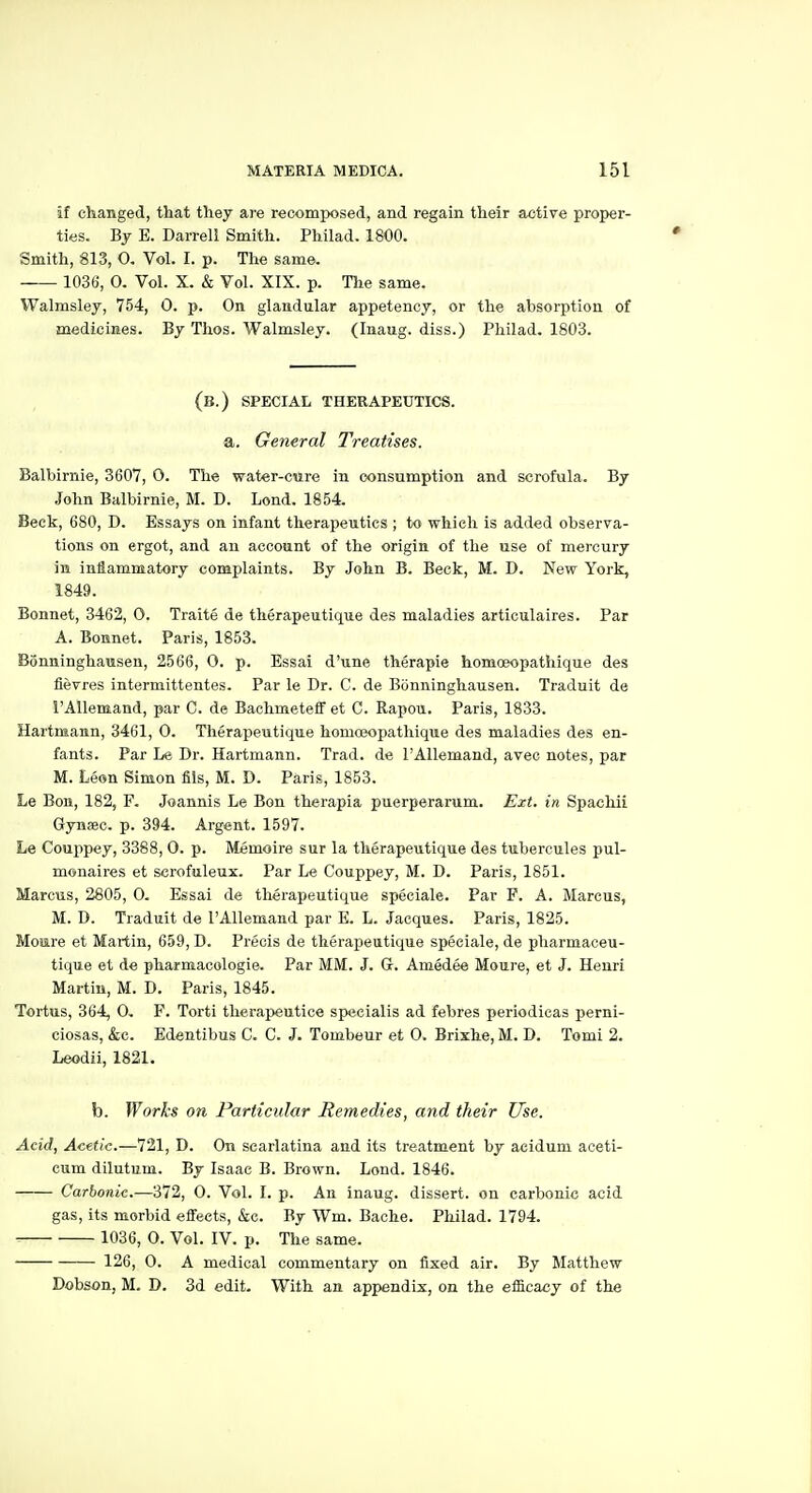 If changed, that they are reoomposed, and regain their active proper- ties. By E. Darrell Smith. Philad. 1800. Smith, 813, O. Vol. I. p. The same. 1036, 0. Vol. X. & Vol. XIX. p. Tlie same. Walmsley, 754, 0. p. On glandular appetency, or the absorption of medicines. By Thos. Walmsley. (Inaug. diss.) Philad. 1803. (b.) special therapeutics. a. General Treatises. Balbirnie, 3607, 0. The water-cure in consumption and scrofula. By John Balbirnie, M. D. Lond. 1854. Beck, 680, D. Essays on infant therapeutics ; to which is added observa- tions on ergot, and an account of the origin of the use of mercury in iniammatory complaints. By John B. Beck, M. D. New York, 1849. Bonnet, 3462, 0. Traite de therapeutique des maladies articulaires. Par A. Bonnet. Paris, 1853. Bonninghausen, 2566, 0. p. Essai d'une therapie homoeopathique des fievres intermittentes. Par le Dr. C. de Bonninghausen. Traduit de I'Allemand, par C. de Bachmeteff et C. Rapou. Paris, 1833. Hartmann, 3461, 0. Therapeutique homoeopathique des maladies des en- fants. Par Le Dr. Hartmann. Trad, de PAllemand, avec notes, par M. Leon Simon fils, M. D. Paris, 1853. Le Bon, 182, F. Joannis Le Bon therapia puerperarum. Ext. in Spachii Gynaec. p. 394. Argent. 1597. Le Couppey, 3388, 0. p. Memoire sur la therapeutique des tubercules pul- monaires et scrofuleux. Par Le Couppey, M. D. Paris, 1851. Marcus, 2805, 0. Essai de therapeutique speciale. Par F. A. Marcus, M. D. Traduit de TAUemand par E. L. Jacques. Paris, 1825. Mojire et Martin, 659, D. Precis de therapeutique speciale, de pharmaceu- tique et de pharmacologie. Par MM. J. G. Amedee Moure, et J. Henri Martin, M. D. Paris, 1845. Tortus, 364, 0, F. Torti therapeutice specialis ad febres periodicas perni- ciosas, &c. Edentibus C. G. J. Tombeur et 0. Brixhe, M. D. Tomi 2. Leodii, 1821. b. Works on Particular Remedies, and their Use. Add, Acetic.—721, D. On scarlatina and its treatment by aeidum aceti- cum dilutum. By Isaac B. Brown. Lond. 1846. Carbonic.—372, 0. Vol. I. p. An inaug. dissert, on carbonic acid gas, its morbid effects, &c. By Wm. Bache. Philad. 1794. 1036, 0. Vol. IV. p. The same. 126, 0. A medical commentary on fixed air. By Matthew Dobson, M. D. 3d edit. With an appendix, on the efficacy of the