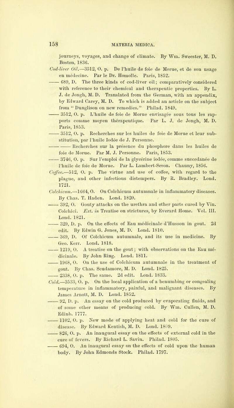 journeys, voyages, and change of climate. By Wm. Sweester, M. D. Boston, 1836. Cod-liver Oil.—3512, 0. p. De I'huile de foie de Morue, et de son usage en medecine. Par le Dr. Homolle. Paris, 1852. 689, D. The three kinds of cod-liver oil; comparatively considered with reference to their chemical and therapeutic properties. By L, J. de Jongh, M. D. Translated from the German, with an appendix, by Edward Carey, M. D. To which is added an article on the subject from  Dunglison on new remedies. Philad. 1849. 3512, 0. p. L'huile de foie de Morue envisagee sous tons les rap- ports comme moyen therapeutique. Par L. J. de Jongh, M. D. Paris, 1853. 3512, O. JO. Recherches sur les huiles de foie de Morue et leur sub- stitution, par l'huile lodee de J. Personne. Recherches sur la presence du phosphore dans les huiles de foie de Morue. Par M. J. Personne. Paris, 1853. 3746, 0. p. Sur I'emploi de la glycerine iodee, comme succedanee de l'huile de foie de Morue. Par L. Lambert-Sevon. Chauny, 1856. Coffee.—512, 0. p. The virtue and use of coffee, with regard to the plague, and other infectious distempers. By R. Bradley. Lond. 1721. Colchicum.—1664, 0. On Colchicum autumnale in inflammatory diseases. By Chas. T. Haden. Lond. 1820. 392, O. Gouty attacks on the urethra and other parts cured by Vin. Colchici. Ext. in Treatise on strictures, by Everard Home. Vol. III. Lond. 1821. 329, D. p. On the effects of Eau medicinale d'Husson in gout. 2d edit. By Edwin G. Jones, M. D. Lond. 1810. 369j D. Of Colchicum autumnale, and its use in medicine. By Geo. Kerr. Lond. 1818. 1219, 0. A treatise on the gout; with observations on the Eau me- dicinale. By John Ring. Lond. 1811. 1968, 0. On the use of Colchicum autumnale in the treatment of gout. By Chas. Scudamore, M. D. Lond. 1825. 2338, 0. p. The same. 2d edit. Lond. 1833. Cold.—3533, 0. p. On the local application of a benumbing or congealing temperature in inflammatory, painful, and malignant diseases. By James Arnott, M. D. Lond. 1852. 92, D. p. An essay on the cold produced by evaporating fluids, and of some other means of producing cold. By Wm. Cullen, M. D. Edinb. 1777. 1102, 0. p. New mode of applying heat and cold for the cure of disease. By Edward Kentish, M. D. Lond. 1809. 826, 0. p. An inaugural essay on the effects of external cold in the cure of fevers. By Richard L. Savin. Philad. 1805. g94j 0. An inaugural essay on the effects of cold upon the human body. By John Edmonds Stock. Philad. 1797.