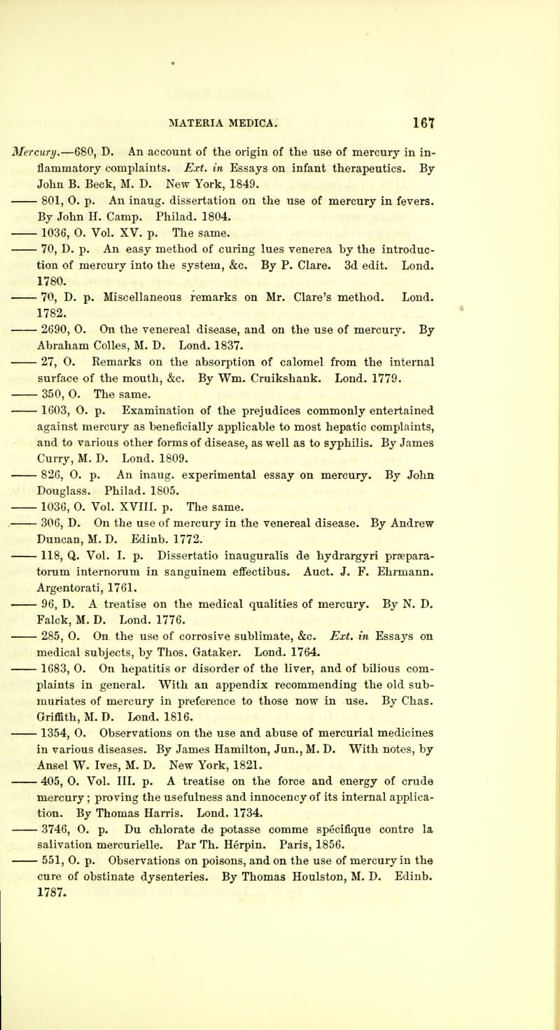 Mercury.—680, D. An account of the origin of the use of mercury in in- flammatory complaints. Ext. in Essays on infant therapeutics. By John B. Beck, M. D. New York, 1849. 801, O. p. An inaug. dissertation on the use of mercury in fevers. By John H. Camp. Philad. 1804. 1036, 0. Vol. XV. p. The same. 70, D. p. An easy method of curing lues venerea by the introduc- tion of mercury into the system, &c. By P. Clare. 3d edit. Lond. 1780. 70, D. p. Miscellaneous remarks on Mr. Clare's method. Lond. 1782. 2690, 0. On the venereal disease, and on the use of mercury. By Abraham Colles, M. D. Lond. 1837. 27, O. Remarks on the absorption of calomel from the internal surface of the mouth, &c. By Wm. Cruikshank. Lond. 1779. 350, O. The same. 1603, O. p. Examination of the prejudices commonly entertained against mercury as beneficially applicable to most hepatic complaints, and to various other forms of disease, as well as to syphilis. By James Curry, M. D. Lond. 1809. 826, O. p. An inaug. experimental essay on mercury. By John Douglass. Philad. 1805. 1036, 0. Vol. XVIIl. p. The same. 306, D. On the use of mercury in the venereal disease. By Andrew Duncan, M. D. Edinb. 1772. 118, Q. Vol. I. p. Dissertatio inauguralis de hydrargyri prsepara- torum internorum in sanguinem eflfectibus. Auct. J. F. Ehrmann. Argentorati, 1761. 96, D. A treatise on the medical qualities of mercury. By N. D. Falck, M. D. Lond. 1776. 285, 0. On the use of corrosive sublimate, &c. Ext. in Essays on medical subjects, by Thos. Gataker. Lond. 1764. 1683, 0. On hepatitis or disorder of the liver, and of bilious com- plaints in general. With an appendix recommending the old sub- muriates of mercury in preference to those now in use. By Chas. Griffith, M. D. Lond. 1816. 1354, 0. Observations on the use and abuse of mercurial medicines in various diseases. By James Hamilton, Jun., M. D. With notes, by Ansel W. Ives, M. D. New York, 1821. 405, 0. Vol. 111. p. A treatise on the force and energy of crude mercury; proving the usefulness and innocency of its internal applica- tion. By Thomas Harris. Lond. 1734. 3746, O. p. Du chlorate de potasse comme specifique contre la salivation mercurielle. Par Th. Herpin. Paris, 1856. 551, 0. p. Observations on poisons, and on the use of mercury in the cure of obstinate dysenteries. By Thomas Houlston, M. D. Edinb. 1787.