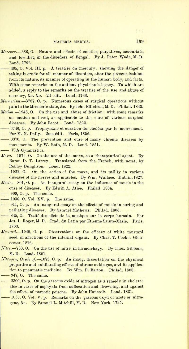 Mercury.—386, 0. Nature and effects of emetics, purgatives, mercurials, and low diet, in the disorders of Bengal. By J. Peter Wade, M. D. Lond. 1792. 405, 0. Vol. III. p. A treatise on mercury: showing the danger of taking it crude for all manner of disorders, after the present fashion, from its nature, its manner of operating in the human body, and facts. With some remarks on the antient physician's legacy. To which are added, a reply to the remarks on the treatise of the use and abuse of mercury, &c. &e. 2d edit. Lond. 1733. Mesmerism.—3787, 0. p. Numerous cases of surgical operations without pain in the Mesmeric state, &c. By John EUiotson, M. D. Philad. 1843. Motion.—1948, 0. On the use and abuse of friction; with some remarks on motion and rest, as applicable to the cure of various surgical diseases. By John Bacot. Lond. 1822. 374(3, 0. p. Prophylaxie et curation du cholera par le mouvement. Par M. N. Dally. 2me edit. Paris, 1856. 3370, O. The prevention and cure of many chronic diseases by movements. By W. Roth, M. D. Lond. 1851. Vide Gymnastics. Moxa.—1979, 0. On the use of the moxa, as a therapeutical agent. By Baron D. T. Larrey. Translated from the French, with notes, by Robley Dunglison. Lond. 1822. 1922, O. On the action of the moxa, and its utility in various diseases of the nerves and muscles. By Wm. Wallace. Dublin, 1827. Music.—801, 0. p. An inaugural essay on the influence of music in the cure of diseases. By Edwin A. Atlee. Philad. 1804. 909, 0. p. The same. 1036, O. Vol. XV. p. The same. —— 911, 0. p. An inaugural essay on the effects of music in curing and palliating diseases. By Samuel Mathews. Philad. 1806. 845, 0. Traite des effets de la musique sur le corps humain. Par Jos. L. Roger, M. D. Trad, du Latin par Etienne Sainte-Marie. Paris, 1803. Mustard.—1949, 0. p. Observations on the efficacy of white mustard seed in affections of the internal organs. By Chas. T. Cooke. Glou- cester, 1826. Nitre.—733, 0. On the use of nitre in hsemorrhagy. By Thos. Gibbons, M. D. Lond. 1801. Nitrogen, Oxide of.—1073, 0. p. An inaug. dissertation on the chymical properties and exhilarating effects of nitrous oxide gas, and its applica- tion to pneumatic medicine. By Wm. P. Barton. Philad. 1808. 947, 0. The same. 2300, 0. p. On the gaseous oxide of nitrogen as a remedy in cholera; also in cases of asphyxia from suffocation and drowning, and against the effects of narcotic poisons. By John Hancock. Lond. 1831. 1036, 0. Vol. V. p. Remarks on the gaseous oxyd of azote or nitro- gene, &c. Ry Samuel L. Mitchill, M. D. New York, 1795.