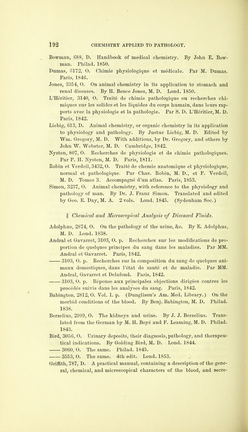 Bowman, 688, D. Handbook of medical chemistry. By John E. Bow- man. Phi lad. 1850. Dumas, 3172, 0. Chimie physiologique et medicale. Par M. Dumas. Paris, 1846. Jones, 3354, 0. On animal chemistry in its application to stomach and renal diseases. By H. Bence Jones, M. D. Lond. 1850. L'Heritier, 3140, 0. Traite de chimie pathologique on recherches chi- miques sur les solides et les liquides du corps humain, dans leurs rap- ports avec la phjsiologie et la pathologic. Par S. D. L'Heritier, M. D. Paris, 1842. Liebig, 613, D. Animal chemistry, or organic chemistry in its application to physiology and pathology. By Justus Liebig, M. D. Edited by Wm. Gregory, M. D. With additions, by Dr. Gregory, and others by John W. Webster, M. D. Cambridge, 1842. Nysten, 807, 0. Recherches de physiologie et de chimie pathologiques. Par P. H. Nysten, M. D. Paris, 1811. Robin et Verdeil, 3432, 0. Traite de chemie anatomique et physiologique, normal et pathologique. Par Chas. Robin, M. D., et F. Verdeil, M. D. Tomes 3. Accompagne d'un atlas. Paris, 1853. Simon, 3237, O. Animal chemistry, with reference to the physiology and pathology of man. By Dr. J. Franz Simon. Translated and edited by Geo. E. Day, M. A. 2 vols. Lond. 1845. (Sydenham Soc.) ^ Chemical and Microscopical Analysis of Diseased Fluids. Adolphus, 2874, 0. On the pathology of the urine, &c. By E. Adolphus, M. D. Lond. 1838. Andral et Gavarret, 3103, 0. p. Recherches sur les modifications de pro- portion de quelques principes du sang dans les maladies. Par MM. Andral et Gavarret. Paris, 1842. 3103, 0. p. Recherches sur la composition du sang de quelques ani- maux domestiques, dans I'etat de sante et de maladie. Par MM. Andral, Gavarret et Delafond. Paris, 1842. 3103, O. p. Reponse aux principales objections dirigees contres les precedes suivis dans les analyses du sang. Paris, 1842. Babington, 2812, O. Vol. I. p. (Dunglison's Am. Med. Library.) On the morbid conditions of the blood. By Benj. Babington, M. D. Philad. 1838. Berzelius, 2999, 0. The kidneys and urine. By J. J. Berzelius. Trans- lated from the German by M. H. Boye and F. Leaming, M. D. Philad. 1843. Bird, 3056, 0. Urinary deposits, their diagnosis, pathology, and therapeu- tical indications. By Golding Bird, M. D. Lond. 1844. 3060, 0. The same. Philad. 1845. 3553, O. The same. 4th edit. Lond. 1853. Griffith, 787, D. A practical manual, containing a description of the gene- ral, chemical, and microscopical characters of the blood, and secre-