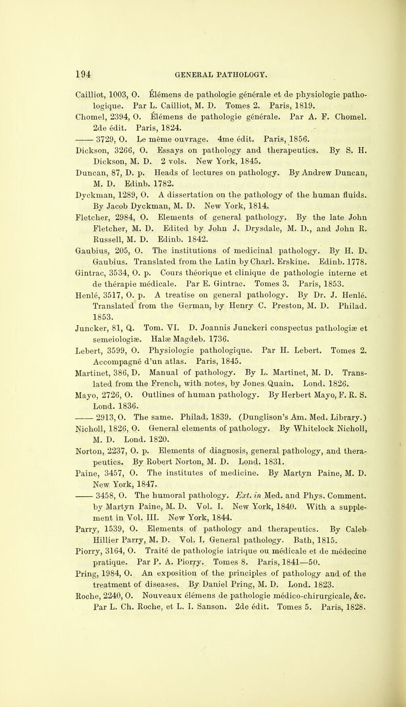 Cailliot, 1003, 0. Elemens de pathologie generale et de physiologie patho- logique. Par L. Cailliot, M. D. Tomes 2. Paris, 1819. Chomel, 2394, 0. Elemens de pathologie generale. Par A. F. Chomel. 2de edit. Paris, 1824. 3729, 0. Le m6me ouvrage. 4me edit. Paris, 1856. Dickson, 3266, 0. Essays on pathology and therapeutics. By S. H. Dickson, M. D. 2 vols. New York, 1845. Duncan, 87, D. p. Heads of lectures on pathology. By Andrew Duncan, M. D. Edinb. 1782. Dyckman, 1289, O. A dissertation on the pathology of the human fluids. By Jacob Dyckman, M. D. New York, 1814. Fletcher, 2984, 0. Elements of general pathology. By the late John Fletcher, M. D. Edited by John J. Drysdale, M. D., and John R. Russell, M. D. Edinb. 1842. Gaubius, 205, 0. The institutions of medicinal pathology. By H. D. Gaubius. Translated from the Latin by Charl. Erskine. Edinb. 1778. Gintrac, 3534, 0. p. Cours theorique et clinique de pathologie intei'ne et de therapie medicale. Par E. Gintrac. Tomes 3. Paris, 1853. Henle, 3517, 0. p. A treatise on general pathology. By Dr. J. Henle. Translated from the German, by Henry C. Preston, M. D. Philad. 1853. Juncker, 81, Q. Tom. VI. D. Joannis Juuckeri conspectus pathologiae et semeiologiee. Halie Magdeb. 1736. Lebert, 3599, 0. Physiologie pathologique. Par H. Lebert. Tomes 2. Accompagne d'un atlas. Paris, 1845. Martinet, 386, D. Manual of pathology. By L. Martinet, M. D. Trans- lated from the French, with notes, by Jones Quaiu. Lond. 1826. Mayo, 2726, 0. Outlines of human pathology. By Herbert Mayo, F. R. S. Lond. 1836. 2913, 0. The same. Philad. 1839. (Dunglison's Am. Med. Library.) NichoU, 1826, 0. General elements of pathology. By Whitelock Nicholl, M. D. Lond. 1820. Norton, 2237, 0. p. Elements of diagnosis, general pathology, and thera- peutics. By Robert Norton, M. D. Lond. 1831. Paine, 3457, 0. The institutes of medicine. By Martyn Paine, M. D. New York, 1847. 3458, 0. The humoral pathology. Ext. in Med. and Phys. Comment. by Martyn Paine, M. D. Vol. I. New York, 1840. With a supple- ment in Vol. in. New York, 1844. Parry, 1539, 0. Elements of pathology and therapeutics. By Caleb Hillier Parry, M. D. Vol. I. General pathology. Bath, 1815. Piorry, 3164, 0. Traite de pathologie iatrique ou medicale et de medecine pratique. Par P. A. Piorjy. Tomes 8. Paris, 1841—50. PrLng, 1984, 0. An exposition of the principles of pathology and of the treatment of diseases. By Daniel Bring, M. D. Lond. 1823. Roche, 2240, 0. Nouveaux elemens de pathologie medico-chirurgicale, &c. Par L. Ch. Roche, et L. I. Sanson. 2de edit. Tomes 5. Paris, 1828.