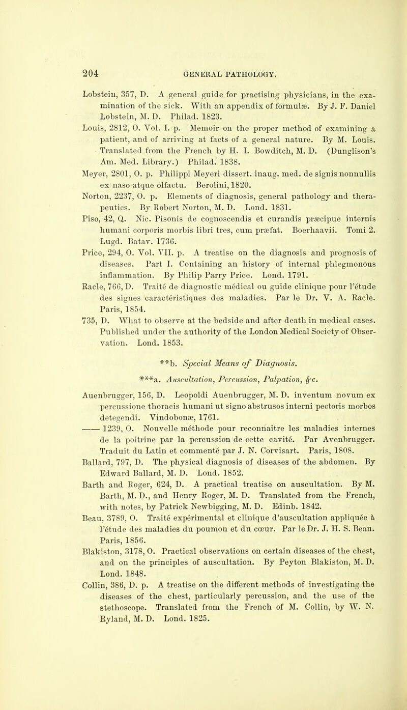 Lobsteiu, 357, D. A general guide for practising physicians, in the exa- mination of the sick. With an appendix of formuls. By J. F. Daniel Lobstein, M. D. Philad. 1823. Louis, 2812, 0. Vol. I. p. Memoir on the proper method of examining a patient, and of arriving at facts of a general nature. By M. Louis. Translated from the French by H. I. Bowditch, M. D. (Dunglison's Am. Med. Library.) Philad. 1838. Meyer, 2801, 0. p. Philippi Meyeri dissert, inaug. med. de signis nonnuUis ex naso atque olfactu. Berolini, 1820. Norton, 2237, 0. p. Elements of diagnosis, general pathology and thera- peutics. By Robert Norton, M. D. Lond. 1831. Piso, 42, Q. Nio. Pisonis de cognoscendis et curandis prsecipue internis humani corporis morbis libri tres, cum prsefat. Boerliaavii. Tomi 2. Lugd. Batav. 1736. Price, 294, 0. Vol. VII. p. A treatise on the diagnosis and prognosis of diseases. Part I. Containing an history of internal phlegmonous inflammation. By Philip Parry Price. Lond. 1791. Raele, 766, D. Traite de diagnostic medical ou guide clinique pour I'etude des signes caracteristiques des maladies. Par le Dr. V. A. Racle. Paris, 1854. 735, D. What to observe at the bedside and after death in medical cases. Published under the authority of the London Medical Society of Obser- vation. Lond. 1853. **b. Special Means of Diagnosis. ***a. Auscultation, Percussion, Palpation, SfC. Auenbrugger, 156, D. Leopoldi Auenbrugger, M. D. inventum novum ex percussione thoracis humani ut signoabstrusosinterni pectoris morbos detegendi. Vindobonse, 1761. 1239, 0. Nouvelle methode pour reconnaitre les maladies internes de la poitrine par la percussion de cette cavite. Par Avenbrugger. Traduit du Latin et commente par J. N. Corvisart. Paris, 1808. Ballard, 797, D. The physical diagnosis of diseases of the abdomen. By Edward Ballard, M. D. Lond. 1852. Earth and Roger, 624, D. A practical treatise on auscultation. By M. Earth, M. D., and Henry Roger, M. D. Translated from the French, with notes, by Patrick Newbigging, M. D. Edinb. 1842. Eeau, 3789, 0. Traite experimental et clinique d'auscultation appliquee k I'etude des maladies du poumon et du coeur. Par le Dr. .L H. S. Beau. Paris, 1856. Blakiston, 3178, 0. Practical observations on certain diseases of the chest, and on the principles of auscultation. By Peyton Blakiston, M. D. Lond. 1848. Collin, 386, D. p. A treatise on the different methods of investigating the diseases of the chest, particularly percussion, and the use of the stethoscope. Translated from the French of M. Collin, by W. N. Eyland, M. D. Lond. 1825.