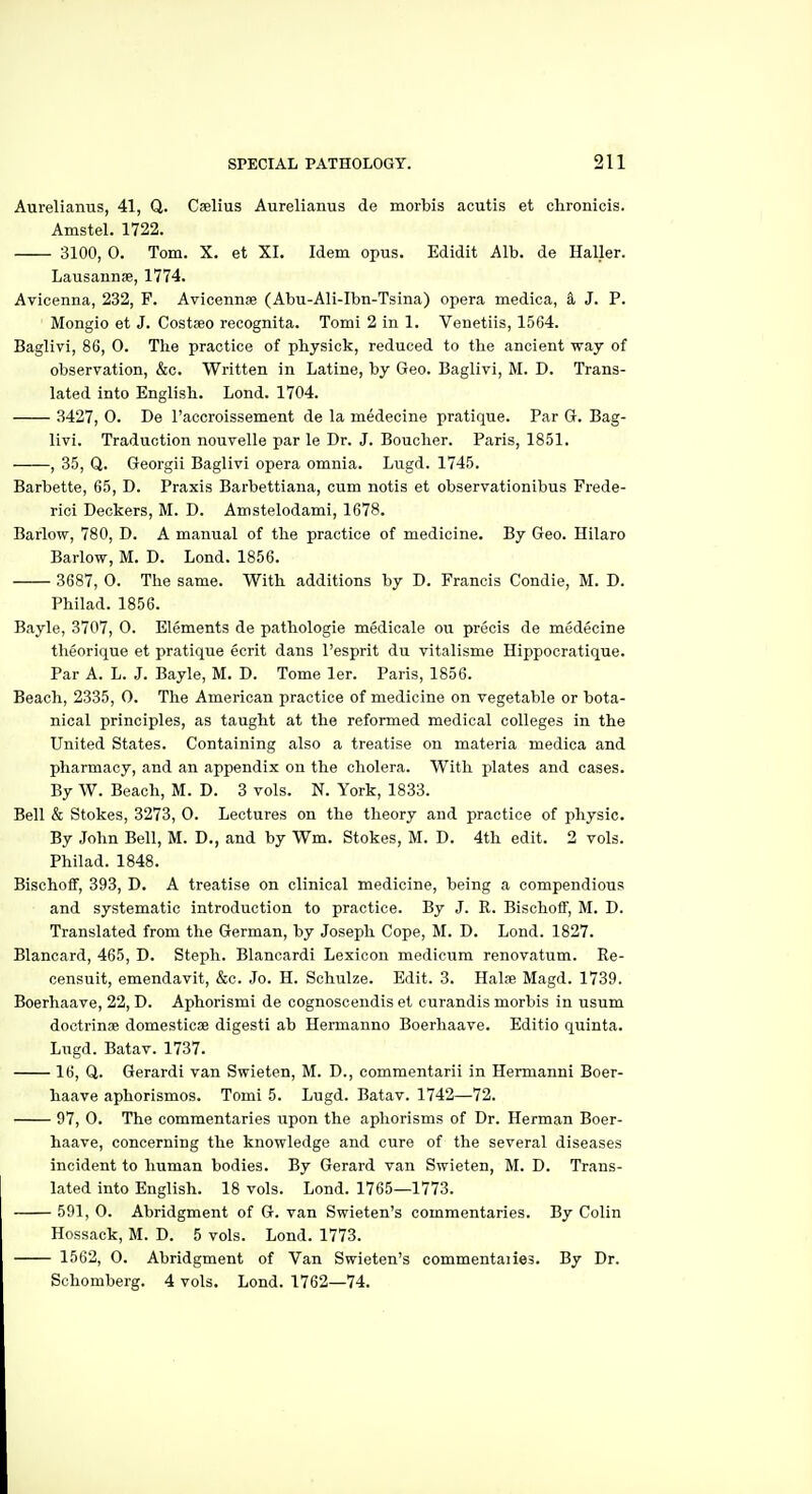 Aurelianus, 41, Q. Cselius Aurelianus de morbis acutis et chronicis. Amstel. 1722. 3100, 0. Tom. X. et XI. Idem opus. Edidit Alb. de Haller. Lausannae, 1774. Avicenna, 232, F. Avicennae (Abu-Ali-Ibn-Tsina) opera medica, k J. P. Mongio et J. Costseo recognita. Tomi 2 in 1. Venetiis, 1564. Baglivi, 86, 0. The practice of pbyslck, reduced to the ancient way of observation, &c. Written in Latine, by Geo. Baglivi, M. D. Trans- lated into English. Lond. 1704. 3427, 0. De I'accroissement de la medecine pratique. Par G. Bag- livi. Traduction nouvelle par le Dr. J. Boucher. Paris, 1851. , 35, Q. Georgii Baglivi opera omnia. Lugd. 1745. Barbette, 65, D. Praxis Barbettiana, cum notis et observationibus Frede- rici Deckers, M. D. Amstelodami, 1678. Barlow, 780, D. A manual of the practice of medicine. By Geo. Hilaro Barlow, M. D. Lond. 1856. 3687, 0. The same. With additions by D. Francis Condie, M. D. Philad. 1856. Bayle, 3707, 0. Elements de pathologie medicale ou precis de medecine tlieorique et pratique ecrit dans I'esprit du vitalisme Hippocratique. Par A. L. J. Bayle, M. D. Tome ler. Paris, 1856. Beach, 2335, 0. The American practice of medicine on vegetable or bota- nical principles, as taught at the reformed medical colleges in the United States. Containing also a treatise on materia medica and pharmacy, and an appendix on the cholera. With plates and cases. By W. Beach, M. D. 3 vols. N. York, 1833. Bell & Stokes, 3273, 0. Lectures on the theory and practice of physic. By John Bell, M. D., and by Wm. Stokes, M. D. 4th edit. 2 vols. Philad. 1848. Bischoff, 393, D. A treatise on clinical medicine, being a compendious and systematic introduction to practice. By J. R. BischoflF, M. D. Translated from the German, by Joseph Cope, M. D. Lond. 1827. Blancard, 465, D. Steph. Blancardi Lexicon medicum renovatum. Re- censuit, emendavit, &c. Jo. H. Schulze. Edit. 3. Halae Magd. 1739. Boerhaave, 22, D. Aphorismi de cognosceudis et curandis morbis in usum dootrinae domesticse digesti ab Hermanno Boerhaave. Editio quinta. Lugd. Batav. 1737. 16, Q. Gerardi van Swieten, M. D., commentarii in Hermanni Boer- haave aphorismos. Tomi 5. Lugd. Batav. 1742—72. 97, 0. The commentaries upon the aphorisms of Dr. Herman Boer- haave, concerning the knowledge and cure of the several diseases incident to human bodies. By Gerard van Swieten, M. D. Trans- lated into English. 18 vols. Lond. 1765—1773. 591, 0. Abridgment of G. van Swieten's commentaries. By Colin Hossack, M. D. 5 vols. Lond. 1773. 1562, 0. Abridgment of Van Swieten's commentaiies. By Dr. Schomberg. 4 vols. Lond. 1762—74.