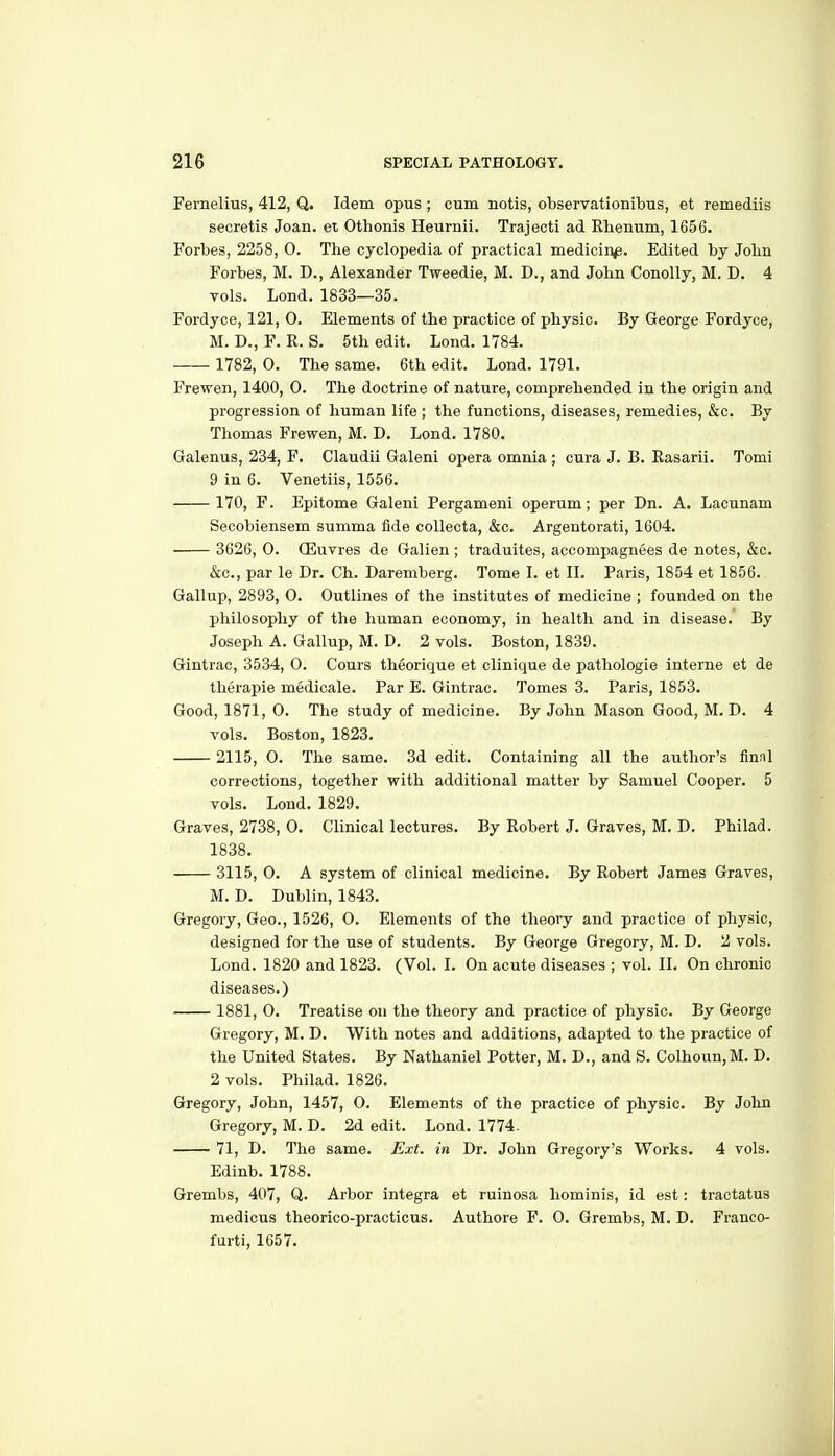 Fernelius, 412, Q. Idem opus ; cum notis, obseryationibus, et remediis secretis Joan, et Othonis Heurnii. Trajecti ad Rhenum, 1656. Forbes, 2258, 0. Tlie cyclopedia of practical medicin^. Edited by John Forbes, M. D., Alexander Tweedie, M. D., and John Conolly, M, D. 4 vols. Lond. 1833—35. Fordyce, 121, 0. Elements of the practice of physic. By George Fordyce, M. D., F. R. S. 5th edit. Lond. 1784. 1782, 0. The same. 6th edit. Lond. 1791. Frewen, 1400, 0. The doctrine of nature, comprehended in the origin and progression of human life ; the functions, diseases, remedies, &c. By Thomas Frewen, M. D. Lond. 1780. Galenus, 234, F. Claudii Galeni opera omnia; cura J. B. Rasarii. Tomi 9 in 6. Venetiis, 1556. 170, F. Epitome Galeni Pergameni operum; per Dn. A. Lacunam Secobiensem summa fide coUecta, &o. Argentorati, 1604. 3626, 0. Qiuvres de Galien ; traduites, accompagnees de notes, &c. &c., par le Dr. Ch. Daremberg. Tome I. et II. Paris, 1854 et 1856. Gallup, 2893, 0. Outlines of the institutes of medicine ; founded on the philosophy of the human economy, in health and in disease. By Joseph A. Gallup, M. D. 2 vols. Boston, 1839. Gintrac, 3534, O. Cours theorique et clinique de pathologie interne et de therapie medicale. Par E. Gintrac. Tomes 3. Paris, 1853. Good, 1871, 0. The study of medicine. By John Mason Good, M. D. 4 vols. Boston, 1823. 2115, 0. The same. 3d edit. Containing all the author's finnl corrections, together with additional matter by Samuel Cooper. 5 vols. Lond. 1829. Graves, 2738, 0. Clinical lectures. By Robert J. Graves, M. D. Philad. 1838. 3115, O. A system of clinical medicine. By Robert James Graves, M. D. Dublin, 1843. Gregory, Geo., 1526, 0. Elements of the theory and practice of physic, designed for the use of students. By George Gregory, M. D. 2 vols. Lond. 1820 and 1823. (Vol. I. On acute diseases ; vol. II. On chronic diseases.) 1881, 0. Treatise on the theory and practice of physic. By George Gregory, M. D. With notes and additions, adapted to the practice of the United States. By Nathaniel Potter, M. D., and S. Colhoun,M. D. 2 vols. Philad. 1826. Gregory, John, 1457, O. Elements of the practice of physic. By John Gregory, M. D. 2d edit. Lond. 1774. 71, D. The same. Ext. in Dr. John Gregory's Works. 4 vols. Edinb. 1788. Grembs, 407, Q. Arbor Integra et ruinosa hominis, id est: traotatus medicus theorico-practicus. Authore F. 0. Grembs, M. D. Franco- furti, 1657.