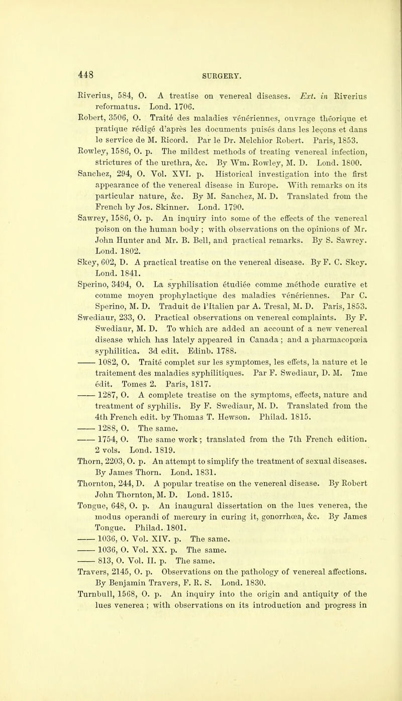 Riveriiis, 584, 0. A treatise on venereal diseases. Ext. in Riverius reformatus. Lond. 1706. Robert, 3506, 0. Traite des maladies veneriennes, ouvrage tlieorique et pratique redige d'apres les documents puises dans les legons et dans le service de M. Ricord. Par le Dr. Melchior Robert. Paris, 1853. Rowley, 1586, 0. p. The mildest methods of treating venereal infection, strictures of the urethra, &c. By Wm. Rowley, M. D. Lond. 1800. Sanchez, 294, 0. Vol. XVI. p. Historical investigation into the first appearance of the venereal disease in Europe. With remarks on its particular nature, &c. By M. Sanchez, M. D. Translated from the French by Jos. Skinner. Lond. 1790. Sawrey, 1586, 0. p. An inquiry into some of the effects of the venereal poison on the human body ; with observations on the opinions of Mr. John Hunter and Mr. B. Bell, and practical remarks. By S. Sawrey. Lond. 1802. Skey, 602, D. A practical treatise on the venereal disease. ByF. C. Skey. Lond. 1841. Sperino, 3494, 0. La syphilisation etudiee comme jnethode curative et comme moyen prophylactique des maladies veneriennes. Par C. Sperino, M. D. Traduit de I'ltalien par A. Tresal, M. D. Paris, 1853. Swediaur, 233, 0. Practical observations on venereal complaints. By F. Swediaur, M. D. To which are added an account of a new venereal disease which has lately appeared in Canada; and a pharmacopoeia syphilitica. 3d edit. Edinb. 1788. 1082, 0. Traite oomplet sur les symptomes, les efFets, la nature et le traitement des maladies syphilitiques. Par P. Swediaur, D. M. 7me edit. Tomes 2. Paris, 1817. 1287, 0. A complete treatise on the symptoms, effects, nature and treatment of syphilis. By F. Swediaur, M. D. Translated from the 4th French edit, by Thomas T. Hewson. Philad. 1815. 1288, 0. The same. 1754, 0. The same work; translated from the 7th French edition, 2 vols. Lond. 1819. Thorn, 2203, 0. p. An attempt to simplify the treatment of sexual diseases. By James Thorn. Lond. 1831. Thornton, 244, D. A popular treatise on the venereal disease. By Robert John Thornton, M. D. Lond. 1815. Tongue, 648, 0. p. An inaugural dissertation on the lues venerea, the modus operandi of mercury in curing it, gonorrhoea, &c. By James Tongue. Philad. 1801. 1036, O. Vol. XIV. p. The same. 1036, O. Vol. XX. p. The same. 813, O. Vol. II. p. The same. Travers, 2145, 0. p. Observations on the pathology of venereal affections. By Benjamin Travers, P. R. S. Lond. 1830. Turnbull, 1568, 0. p. An inquiry into the origin and antiquity of the lues venerea ; with observations on its introduction and progress in