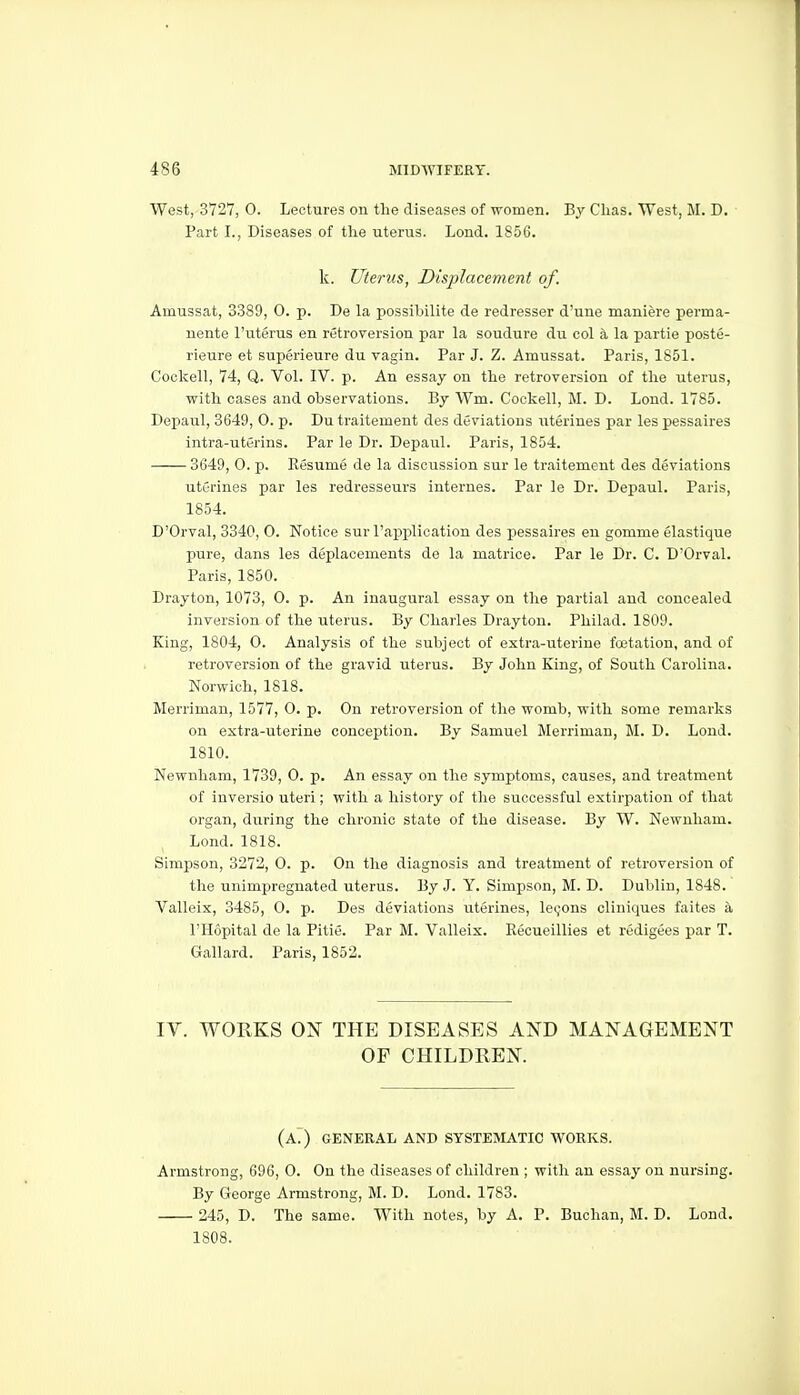 West, 3727, 0. Lectures on the diseases of women. By Clias. West, M. D. Part I., Diseases of the uterus. Lond. 1856. k. Uterus, Displacement of. Amussat, 3.389, 0. p. De la possibilite de redresser d'une maniere perma- nente I'uterus en retroversion par la soudure du col a la partie poste- rieure et superieure du vagin. Par J. Z. Amussat. Paris, 1851. Cockell, 74, Q. Vol. IV. p. An essay on the retroversion of the uterus, with cases and observations. By Wm. Cockell, M. D. Lond. 1785. Depaul, 3649, 0. p. Du traitement des deviations uterines par les pessaires intra-uterins. Par le Dr. Depaul. Paris, 1854. 3649, 0. p. Resume de la discussion sur le traitement des deviations uterines par les redresseurs internes. Par le Dr. Depaul. Paris, 1854. D'Orval, 3340, 0. Notice sur I'application des pessaires en gomme elastique pure, dans les deplacements de la matrice. Par le Dr. C. D'Orval. Paris, 1850. Drayton, 1073, 0. p. An inaugural essay on the partial and concealed inversion of the uterus. By Charles Drayton. Philad. 1809. King, 1804, 0. Analysis of the subject of extra-uterine foetation, and of retroversion of the gravid uterus. By John King, of South Carolina. Norwich, 1818. Merriman, 1577, O. p. On retroversion of the womb, with some remarks on extra-uterine conception. By Samuel Merriman, M. D. Lond. 1810. Newnham, 1739, 0. p. An essay on the symptoms, causes, and treatment of inversio uteri; with a history of the successful extirpation of that organ, during the chronic state of the disease. By W. Newnham. Lond. 1818. Simpson, 3272, 0. p. On the diagnosis and treatment of retroversion of the unimpreguated uterus. By J. Y. Simpson, M. D. Dublin, 1848. Valleix, 3485, 0. p. Des deviations uterines, lecjons cliniques faites a I'Hopital de la Pitie. Par M. Valleix. Recueillies et redigees par T. Gallard. Paris, 1852. IV. WORKS ON THE DISEASES AND MANAGEMENT OF CHILDREN. (a. ) GENERAL AND SYSTEMATIC WORKS. Armstrong, 696, 0. On the diseases of children ; with an essay on nursing. By George Armstrong, M. D. Lond. 1783. 245, D. The same. With notes, by A. P. Buchan, M. D. Lond. 1808.