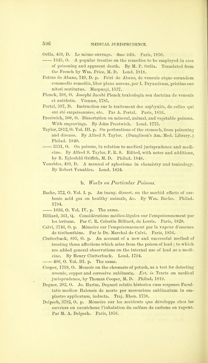 Orfila, 469, D. Le mfeme ouvrage. 4me edit. Paris, 1830. 1645, 0. A popular treatise on the remedies to be emj)loyed in case of poisoning and apparent death. By M. P. Ortila. Translated from the French by Wm. Price, M. D. Lond. 1818. Petrus de Abano, 749, D. p. Petri de Abano, de venenis atque eorundem commodis remediis, liber plane aureus, per I. Dryandrum, pristine sue nitori restitutus. Marpurgi, 1537. Plenck, 398, 0. Josephi Jacobi Plenok toxicologia sen doctrina de venenis et antidotis. Viennae, 1785. Portal, 397, D. Instruction sur le traitement des asphyxies, de celles qui ont ete empoisonnees, etc. Par A. Portal. Paris, 1816. Erestwich, 508, 0. Dissertation on mineral, animal, and vegetable poisons. With engravings. By John Prestwich. Lond. 1775. Taylor, 2812, 0. Vol. III. p. On perforations of the stomach, from poisoning and disease. By Alfred S. Taylor. (Dunglison's Am. Med. Library.) Philad. 1840. 3331, 0. On poisons, in relation to medical jurisprudence and medi- cine. By Alfred S. Taylor, F. R. S. Edited, with notes and additions, by R. Eglesfeld Griffith, M. D. Pliilad. 1848. Venables, 499, D. A manual of aphorisms in chemistry and toxicology. By Robert Venables. Lond. 1834. b. Worls on Particular Poisons. Bache, 372, 0. Vol. I. p. An inaug. dissert, on the morbid effects of car- bonic acid gas on healthy animals, &c. By Wm. Bache. Philad. 1794. 1036, 0. VoL IV. p. The same. Billiard, 361, Q. Considerations medico-legales sur I'empoisonnement par les irritans. Par C. R. Celestin Billiard, de Lorris. Paris, 1820. Calvi, 3746, O. p. Memoire sur I'empoisonnement par la vapour d'essence de terebenthine. Par le Dr. Marchal de Calvi. Paris, 1856. Clutterbuck, 895, O. p. An account of a new and successful method of treating those aifections which arise from the poison of lead ; to which are added general observations on the internal use of lead as a medi- cine. By Henry Clutterbuck. Lond. 1794. 406, 0. Vol. III. p. The same. Cooper, 1759, 0. Memoir on the chromate of potash, as a test for detecting arsenic, copper and corrosive sublimate. Ext. in Tracts on medical jurisprudence, by Thomas Cooper, M. D. Philad. 1819. Degner, 202, 0. Jo. Hartm. Degneri relatio historica cum responso Facul- tatis mediose Halensis de morte per mercurium sublimatum in em- plastro applicatum, inducta. Traj. Rhen. 1738. Delpech, 3792, 0. p. Memoire sur les accidents que developpe chez les ouvriers en caoutchouc I'inhalation du sulfure de carbone en vapeur. Par M. A, Delpech. Paris, 1856.