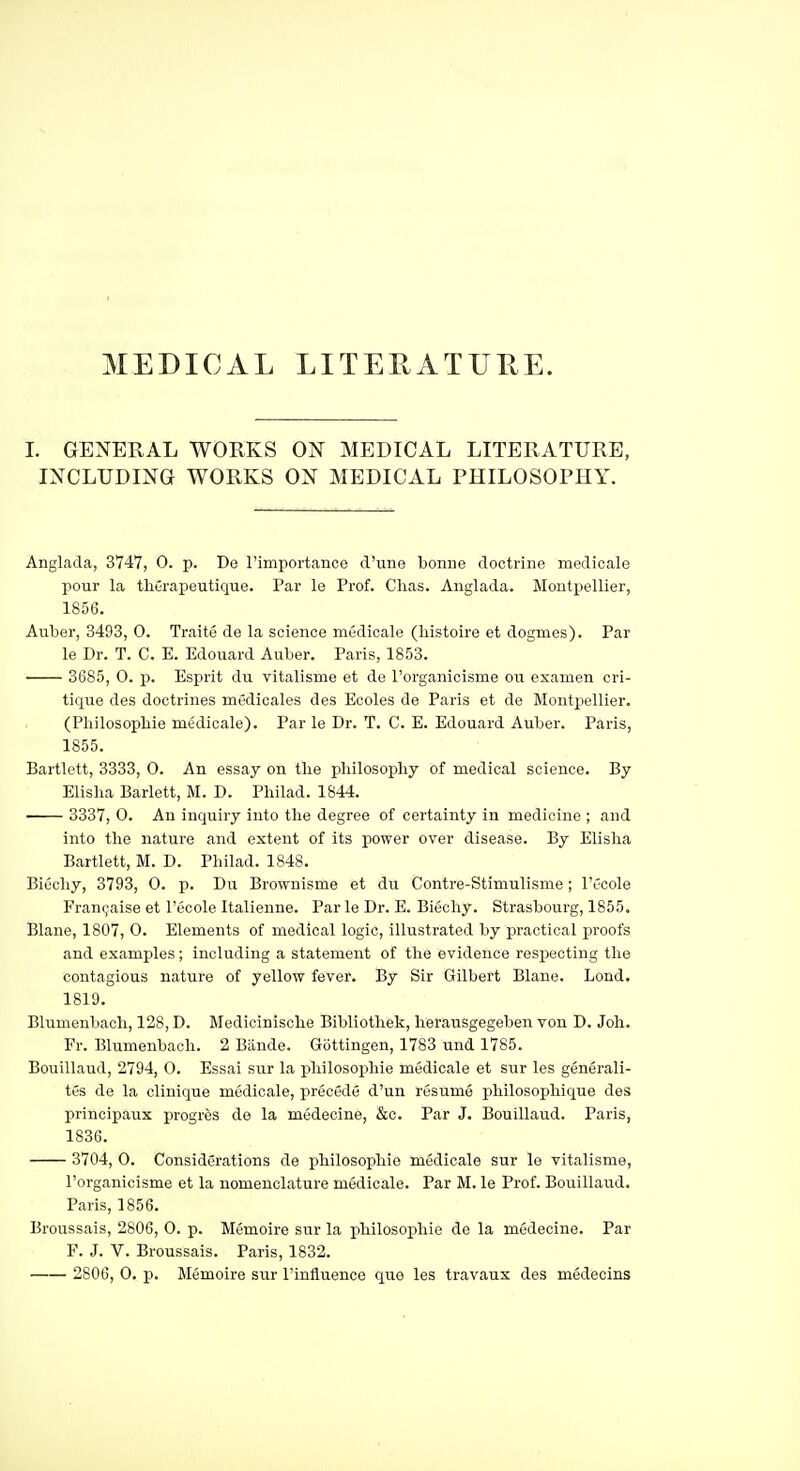 MEDICAL LITERATURE. I. GENERAL WORKS ON MEDICAL LITERATURE, INCLUDING WORKS ON MEDICAL PHILOSOPHY. Anglada, 3747, 0. p. Do rimportance d'mie bonne doctrine niodicale pour la tliGrapeutique. Par le Prof. Chas. Anglada. Montx>ellier, 1856. Auber, 3493, 0. Traite de la science medicale (histoire et dogmes). Par le Dr. T. C. E. Edouard Auber. Paris, 1853. 36S5, 0. p. Esprit du vitalisme et de I'organicisme ou examen cri- tique des doctrines medicales des Ecoles de Paris et de Montpellier. (Philosophie medicale). Par le Dr. T. C. E. Edouard Auber. Paris, 1855. Bartlett, 3333, O. An essay on the philosophy of medical science. By Elisha Barlett, M. D. Philad. 1844. 3337, 0. An inquiry into the degree of certainty in medicine ; and into the nature and extent of its power over disease. By Elisha Bartlett, M. D. Philad. 1848. BiCchy, 3793, 0. p. Du Brownisme et du Contre-Stimulisme; I'ecole Fran9aise et I'ecole Italienne. Par le Dr. E. Biechy. Strasbourg, 1855. Blane, 1807, 0. Elements of medical logic, illustrated by practical proofs and examples; including a statement of the evidence respecting the contagious nature of yellow fever. By Sir Gilbert Blane. Lond. 1819. Blumenbach, 128, D. Medicinisclie Bibliothek, lierausgegeben von D. Joh. Fr. Blumenbach. 2 Baude. Gottingen, 1783 und 1785. Bouillaud, 2794, 0. Essai sur la j)hilosophie medicale et siir les generali- tes de la clinique medicale, precede d'un resume philosopliique des principaux progres de la medecine, &c. Par J. Bouillaud. Paris, 1836. 3704, 0. Considerations de philosophie medicale sur le vitalisme, I'organicisme et la nomenclature medicale. Par M. le Prof. Bouillaud. Paris, 1856. Broussais, 2806, 0. p. Memoire sur la philosophie de la medecine. Par F. J. V. Broussais. Paris, 1832. 2806, 0. p. Memoire sur I'influence que les travaux des medecins