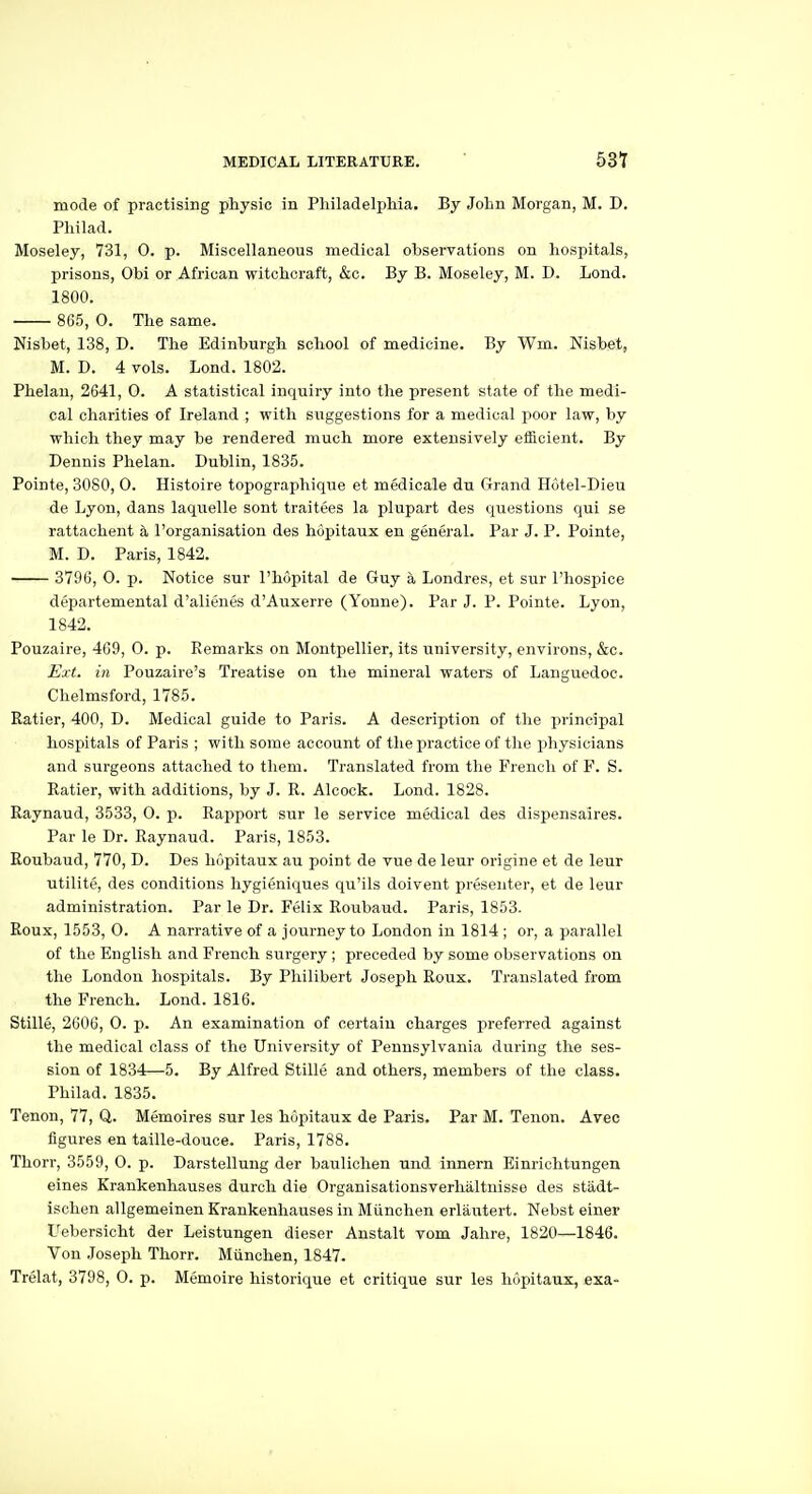 mode of practising physic in Philadelphia. By John Morgan, M. D. Philad. Moseley, 731, 0. p. Miscellaneous medical observations on hospitals, prisons, Obi or African witchcraft, &c. By B. Moseley, M. D. Lond. 1800. 865, 0. The same. Nisbet, 138, D. The Edinburgh school of medicine. By Wm. Nisbet, M. D. 4 vols. Lond. 1802. Phelau, 2641, 0. A statistical inquiry into the present state of the medi- cal charities of Ireland ; with suggestions for a medical poor law, by which they may be rendered much more extensively efficient. By Dennis Phelan. Dublin, 1835. Pointe, 3080, 0. Histoire topographique et medicale du Grand Hotel-Dieu de Lyon, dans laquelle sont traitees la plupart des questions qui se rattachent a I'organisation des hopitaux en general. Par J. P. Pointe, M. D. Paris, 1842. 3796, 0. p. Notice sur I'hopital de Guy a Londres, et sur I'hosiJice departemental d'alienes d'Auxerre (Yonne). Par J. P. Pointe. Lyon, 1842. Pouzaire, 469, O. p. Remarks on Montpellier, its university, environs, &c. I^xt. in Pouzaire's Treatise on the mineral waters of Languedoc. Chelmsford, 1785. Ratier, 400, D. Medical guide to Paris. A description of the principal hospitals of Paris ; with some account of the practice of tlie physicians and surgeons attached to them. Translated from the French of Y. S. Ratier, with additions, by J. R. Alcock. Lond. 1828. Raynaud, 3533, 0. p. Rapport sur le service medical des dispensaires. Par le Dr. Raynaud. Paris, 1853. Roubaud, 770, D. Des hopitaux au point de vue de leur origine et de leur utilite, des conditions hygieniques qu'ils doivent presenter, et de leur administration. Par le Dr. Ftilix Roubaud. Paris, 1853. Roux, 1553, O. A narrative of a journey to London in 1814 ; or, a parallel of the English and French surgery ; preceded by some observations on the London hospitals. By Philibert Joseph Roux. Translated from the French. Lond. 1816. Stille, 2606, 0. p. An examination of certain charges preferred against the medical class of the University of Pennsylvania during the ses- sion of 1834—5. By Alfred Stille and others, members of the class. Philad. 1835. Tenon, 77, Q. Memoires sur les hopitaux de Paris. Par M. Tenon. Avec figures en taille-douce. Paris, 1788. Thorr, 3559, 0. p. Darstellung der baulichen und innern Einrichtungen eines Krankenhauses durch die Organisationsverhaltnisse des stadt- isclien allgemeinen Krankenhauses in Miinchen erlautert. Nebst einer Uebersicht der Leistungen dieser Anstalt vom Jahre, 1820—1846. Von Joseph Thorr. Miinchen, 1847. Trelat, 3798, 0. p. Memoire historique et critique sur les hopitaux, exa-