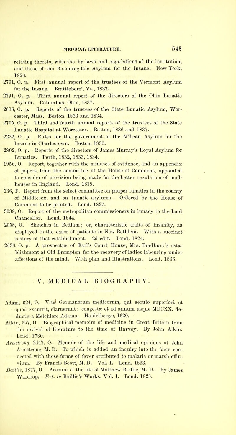 relating thereto, with the by-laws and regulations of the institution, and those of the Bloomingdale Asylum for the Insane. New York, 1856. 2791, 0. p. First annual report of the trustees of the Vermont Asylum for the Insane. Brattleboro', Vt., 1837. 2791, 0. p. Third annual report of the directors of the Ohio Lunatic Asylum. Columbus, Ohio, 1837. 2606, 0. p. Reports of the trustees of the State Lunatic Asylum, Wor- cester, Mass. Boston, 1833 and 1834. 2705, 0. p. Third and fourth annual reports of the trustees of the State Lunatic Hospital at Worcester. Boston, 1836 and 1837. 2222, 0. p. Rules for the government of the M'Lean Asylum for the Insane in Charlestown. Boston, 1830. 2802, 0. p. Reports of the directors of James Murray's Royal Asylum for Lunatics. Perth, 1832, 1833, 1834. 1956, 0. Report, together with the minutes of evidence, and an appendix of papers, from the committee of the House of Commons, appointed to consider of provision being made for the better regulation of mad- houses in England. Lond. 1815. 136, F. Report from the select committee on pauper lunatics in the county of Middlesex, and on lunatic asylums. Ordered by the House of Commons to be printed. Lond. 1827. 3038, 0. Report of the metropolitan commissioners in lunacy to the Lord Chancellor. Lond. 1844. 2058, 0. Sketches in Bedlam ; or, characteristic traits of insanity, as displayed in the cases of patients in New Betlilem. With a succinct history of that establishment. 2d edit. Lond. 1824. 2636, 0. p. A prospectus of Earl's Court House, Mrs. Bradbury's esta- blishment at Old Brompton, for the recovery of ladies labouring under affections of the mind. With plan and illustrations. Lond. 1836. V. MEDICAL BIOGRAPHY. Adam, 624, 0. Vits^ Germanorum medicorum, qui seculo superiori, et quod excurrit, claruerunt: cougestse et ad annum usque MDCXX. de- duetse a Melcliiore Adamo. Haidelbergae, 1620. Aikin, 357, 0. Biographical memoirs of medicine in Great Britain from the revival of literature to the time of Harvey. By John Aikin. Loud. 1780. Armstrong, 2447, 0. Memoir of the life and medical opinions of John Armstrong, M. D. To which is added an inquiry into the facts con- nected with those forms of fever attributed to malaria or marsh efflu- vium. By Francis Boott, M. D. Vol. I. Lond. 1833. Baillie, 1877, O. Account of the life of Matthew Baillio, M. D. By James Wardrop. Ext. in Baillie's Works, Vol. I. Lond. 1825.