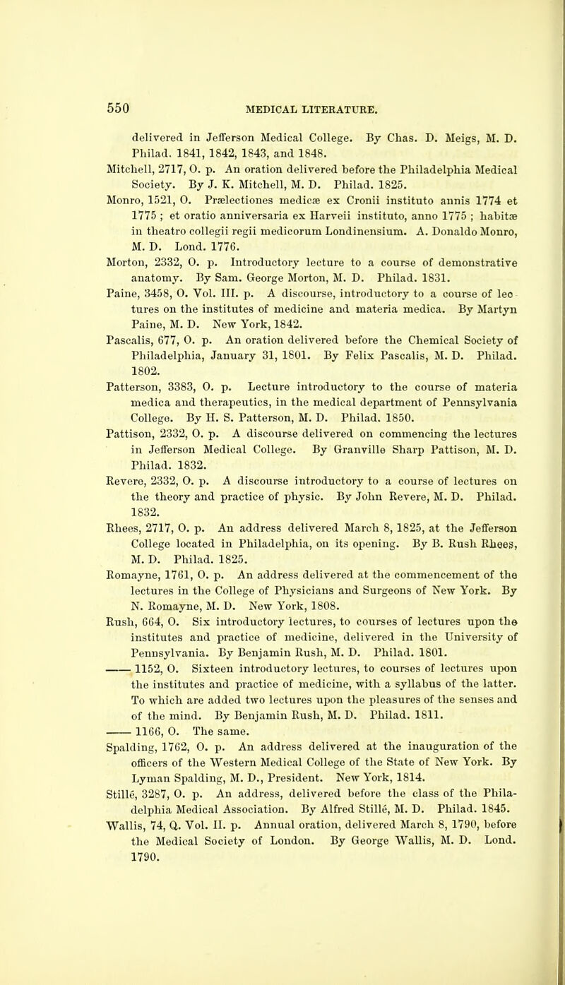 delivered in Jefferson Medical College. By Chas. D. Meigs, M. D. Philad. 1841, 1842, 1843, and 1848. Mitchell, 2717, 0. p. An oration delivered before the Philadelphia Medical Society. By J. K. Mitchell, M. D. Philad. 1825. Monro, 1521, 0. Prselectiones medicse ex Cronii institute annis 1774 et 1775 ; et oratio anniversaria ex Harveii instituto, anno 1775 ; habitae in theatro collegii regii medicorum Londinensium. A. Donaldo Monro, M. D. Lond. 1776. Morton, 2332, 0. p. Introductory lecture to a course of demonstrative anatomy. By Sam. George Morton, M. D. Philad. 1831. Paine, 3458, 0. Vol. III. p. A discourse, introductory to a course of leo tures on the institutes of medicine and materia medica. By Martyn Paine, M. D. New York, 1842. Pascalis, 677, 0. p. An oration delivered before the Chemical Society of Philadelphia, January 31, 1801, By Felix Pascalis, M. D. Philad, 1802. Patterson, 3383, 0. p. Lecture introductory to the course of materia medica and therapeutics, in the medical department of Pennsylvania College. By H. S. Patterson, M. D. Philad. 1850. Pattison, 2332, O. p. A discourse delivered on commencing the lectures in Jefferson Medical College. By Granville Sharp Pattison, M. D. Philad. 1832. Revere, 2332, O. p. A discourse introductory to a course of lectures on the theory and practice of physic. By John Revere, M. D. Philad. 1832. Rhees, 2717, 0. p. An address delivered March 8, 1825, at the Jefferson College located in Philadelphia, on its opening. By B. Rush Rhees, M. D. Philad. 1825. Romayne, 1761, 0. p. An address delivered at the commencement of the lectures in the College of Physicians and Surgeons of New York. By N. Romayne, M. D. New York, 1808. Rush, 664, 0. Six introductory lectures, to courses of lectures upon the institutes and practice of medicine, delivered in the University of Pennsylvania. By Benjamin Rush, M. D. Philad. 1801. 1152, O. Sixteen introductory lectures, to courses of lectures upon the institutes and practice of medicine, with a syllabus of the latter. To which are added two lectures upon the pleasures of the senses and of the mind. By Benjamin Rush, M. D. Philad. 1811. 1166, 0. The same. Spalding, 1762, 0. p. An address delivered at the inauguration of the officers of the Western Medical College of the State of New York. By Lyman Spalding, M. D., President. New York, 1814. Stille, 3287, 0. p. An address, delivered before the class of the Phila- delphia Medical Association. By Alfred Stille, M. D. Philad. 1845. Wallis, 74, Q. Vol. II. p. Annual oration, delivered March 8, 1790, before the Medical Society of London. By George WaUis, M. D. Lond. 1790.