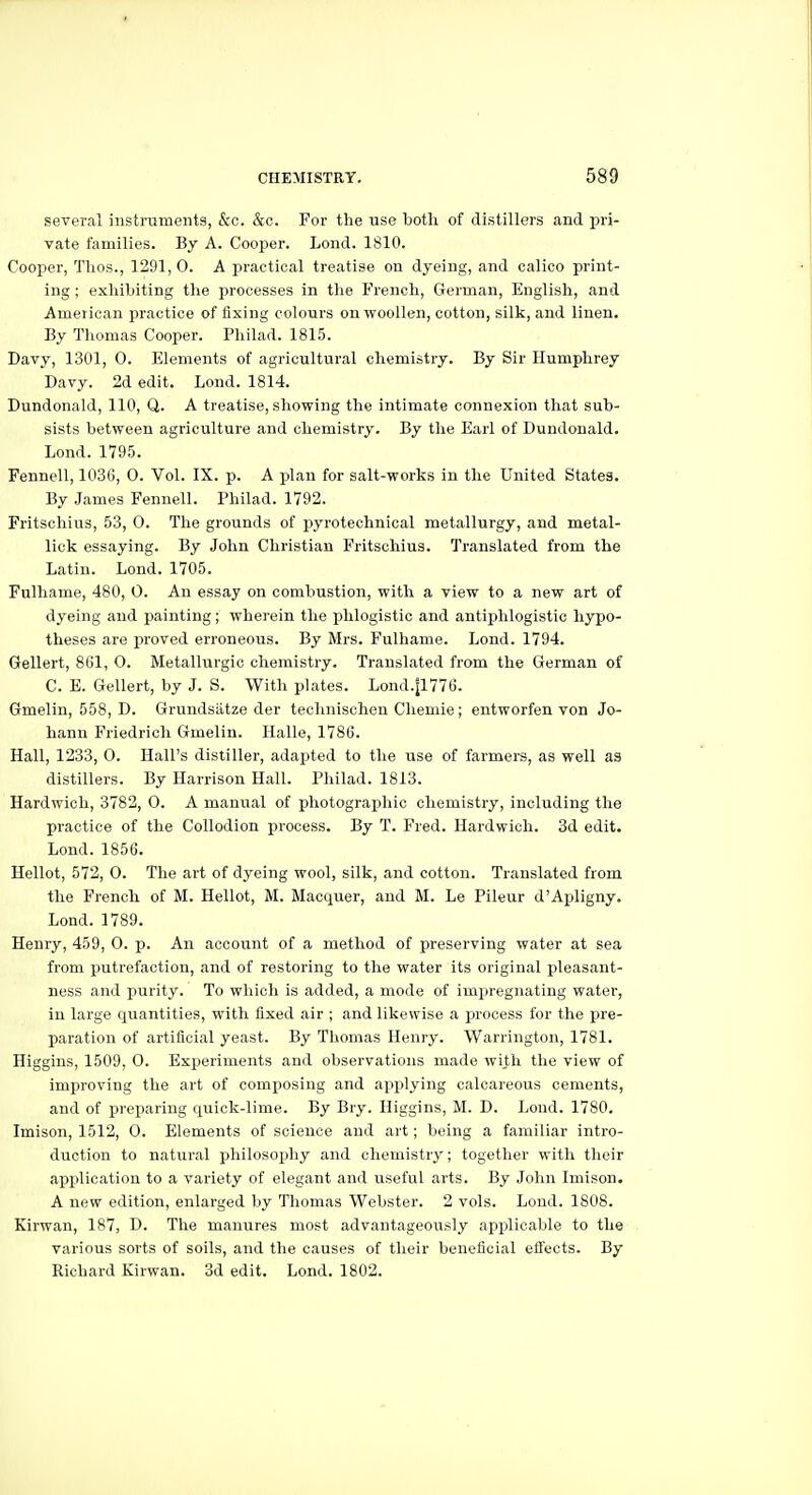 several instruments, &c. &c. For the use both of distillers and pri- vate families. By A. Cooper. Lond. 1810. Cooper, Thos., 1291,0. A practical treatise on dyeing, and calico print- ing ; exhibiting the processes in the French, German, English, and American practice of fixing colours on woollen, cotton, silk, and linen. By Thomas Cooper. Philad. 1815. Davy, 1301, 0. Elements of agricultural chemistry. By Sir Humphrey Davy. 2d edit. Lond. 1814. Dundonald, 110, Q. A treatise, showing the intimate connexion that sub- sists between agriculture and chemistry. By the Earl of Dundonald. Lond. 1795. Fennell, 1036, 0. Vol. IX. p. A plan for salt-works in the United States. By James Fennell. Philad. 1792. Fritscliius, 53, 0. The grounds of pyrotechnical metallurgy, and metal- lick essaying. By John Christian Fritschius. Translated from the Latin. Lond. 1705. Fulhame, 480, 0. An essay on combustion, with a view to a new art of dyeing and painting; wherein the phlogistic and antiishlogistic hypo- theses are proved erroneous. By Mrs. Fulhame. Lond. 1794. Gellert, 861, 0. Metallurgic chemistry. Translated from the German of C. E. Gellert, by J. S. With plates. Lond.|1776. Gmelin, 558, D. Grundsiitze der technischen Chemie; entworfen von Jo- hann Friedrich Gmelin. Halle, 1786. Hall, 1233, 0. Hall's distiller, adapted to the use of farmers, as well as distillers. By Harrison Hall. Philad. 1813. Hardwich, 3782, 0. A manual of photographic chemistry, including the practice of the Collodion process. By T. Fred. Hardwich. 3d edit. Lond. 1856. Hellot, 572, 0. The art of dyeing wool, silk, and cotton. Translated from the French of M. Hellot, M. Macquer, and M. Le Pileur d'Ajsligny. Lond. 1789. Henry, 459, 0. p. An account of a method of preserving water at sea from putrefaction, and of restoring to the water its original pleasant- ness and purity. To which is added, a mode of impregnating water, in large quantities, with fixed air ; and likewise a process for the pre- paration of artificial yeast. By Tliomas Henry. Warrington, 1781. Higgins, 1509, 0. Experiments and observations made with the view of improving the art of composing and applying calcareous cements, and of preparing quick-lime. By Bry. Higgins, M. D. Lond. 1780. Imison, 1512, 0. Elements of science and art; being a familiar intro- duction to natural philosophy and chemistry; together with their application to a variety of elegant and useful arts. By John Imison. A new edition, enlarged by Thomas Webster. 2 vols. Lond. 1808. Kirwan, 187, D. Tlie manures most advantageously applicable to the various sorts of soils, and the causes of their beneficial effects. By Richard Kirwan. 3d edit. Lond. 1802.