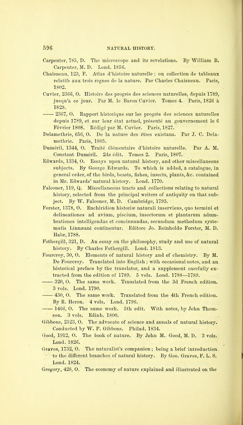 Carpenter, 785, D. The microscope and its rerelations. By William B. Carpenter, M. D. Lond. 1856. Chaisneau, 123, F. Atlas d'histoire naturelle ; ou collection de tableaux relatifs aux trois regnes de la nature. Par Charles Chaisneau. Paris, 1802. Cuvier, 2366, 0. Histoire des progres des sciences naturelles, depuis 1789, jusqu'a ce jour. Par M. le Baron Cuvier. Tomes 4. Paris, 1826 k 1829. 2367, 0. Rapport historique sur les progres des sciences naturelles depuis 1789, et sur leur etat actuel, presente au gouvernement le 6 Fevrier 1808. Redige par M. Cuvier. Paris, 1827. Delamethrie, 656, 0. De la nature des etres existans. Par J. C. Dela- methrie. Paris, 1805. Dumeril, 1344, 0. Traite elementaire d'histoire naturelle. Par A. M. Constant Dumeril. 2de edit. Tomes 2. Paris, 1807. Edwards, 1334, 0. Essays upon natural history, and other miscellaneous subjects. By George Edwards. To which is added, a catalogue, in general order, of the birds, beasts, fishes, insects, plants, &c. contained in Mr. Edwards' natural history. Lond. 1770. Falconer, 119, Q. Miscellaneous tracts and collections relating to natural history, selected from the principal writers of antiquity on that sub- ject. By W. Falconer, M. D. Cambridge, 1793. Forster, 1378, 0. Enchiridion historise naturali iuserviens, quo termini et delineationes ad avium, piscium, insectorum et plantarum adum- bratioues intelligendas et concinnandas, secundum methodum syste- matis Linnseani continentur. Editore Jo. Reinholdo Forster, M. D. Hals, 1788. Fothergill, 321, D. An essay on the philosophy, study and use of natural history. By Charles Fothergill. Lond. 1813. Fourcroy, 30, 0. Elements of natural history and of chemistry. By M. De Fourcroy. Translated into English ; with occasional notes, and an historical preface by the translator, and a supplement carefully ex- tracted from the edition of 1789. 5 vols. Lond. 1788—1789. 320, O. The same work. Translated from the 3d French edition. 3 vols. Lond. 1790. 430, 0. The same work. Translated from the 4th French edition. By R. Heron. 4 vols. Lond. 1796. 1466, 0. The same work. 5th edit. With notes, by John Thom- son. 3 vols. Edinb. 1800. Gibbons, 2523, 0. The advocate of science and annals of natural history. Conducted by W. P. Gibbons. Philad. 1834. Good, 1912, 0. The book of nature. By John M. Good, M. D. 3 vols. Lond. 1826. Graves, 1732, 0. The naturalist's companion ; being a brief introduction, to the different branches of natural history. By Geo. Graves, F. L. S. Lond. 1824. Gregory, 428, 0. The economy of nature explained and illustrated on the