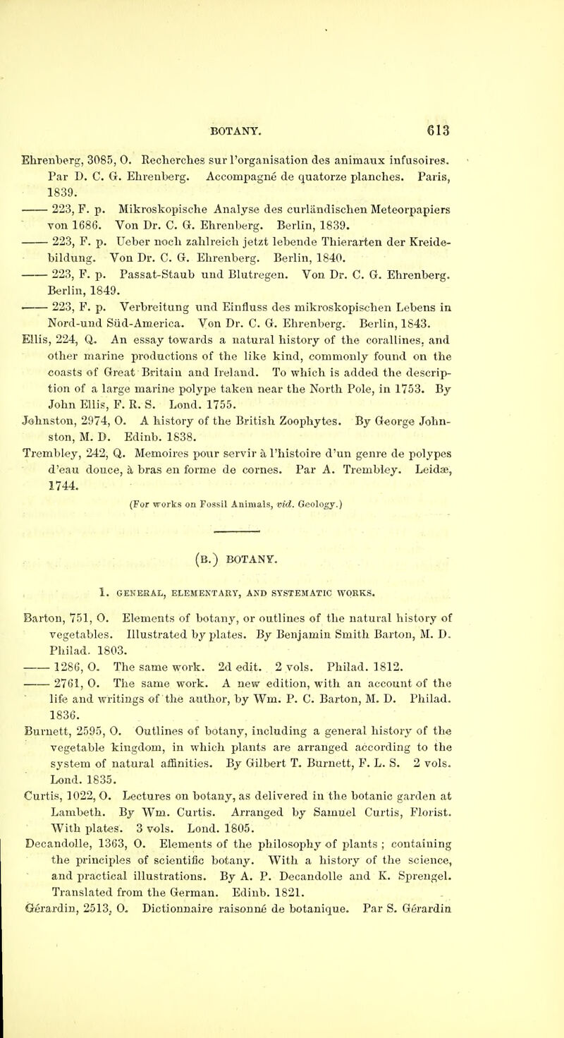 Ehrenberg, 3085, 0. Reclierches sur rorganisation des animaux infusoires. Par D. C. G. Ehrenberg. Accompague de quatorze planches. Paris, 1839. 223, F. p. Mikroskopische Analyse des curlilndischen Meteorpapiers von 1686. Von Dr. C. G. Ehrenberg. Berlin, 1839. 223, F. p. Ueber iioch zahlreich jetzt lebende Thierarten der Kreide- bildung. Von Dr. C. G. Ehrenberg. Berlin, 1840. 223, F. p. Passat-Staub uud Blutregeii. Von Dr. C. G. Ehrenberg. Berlin, 1849. • 223, F. p. Verbreitung und Einfluss des mikroskopischen Lebens in Nord-und Siid-America. Von Dr. C. Gr. Ehrenberg. Berlin, 1843. Ellis, 224, Q. An essay towards a natural history of the corallines, and other marine productions of the like kind, commonly found on the coasts of Great Britain and Ireland. To which is added the descrip- tion of a large marine polype taken near the North Pole, in 1753. By John Ellis, F. R. S. Lond. 1755. Johnston, 2974, 0. A history of the British Zoophytes. By George John- ston, M. D. Edinb. 1838. Trembley, 242, Q. Memoires pour servir a I'histoire d'un genre de polypes d'eau douce, a bras en forme de cornes. Par A. Trembley. Leidse, 1744. (For works on Fossil Animals, vid. Geology.) (b.) BOTANV. 1. gehesal, elemektary, and systematic works. Barton, 751, 0. Elements of botany, or outlines of the natural history of vegetables. Illustrated by plates. By Benjamin Smith Barton, M. D. Philad. 1803. 1286, O. The same work. 2d edit. 2 vols. Philad. 1812. 2761, 0. The same work. A new edition, with an account of the life and writings of the author, by Wm. P. C. Barton, M. D. Philad. 1836. Burnett, 2595, 0. Outlines of botany, including a general history of the vegetable kingdom, in which plants are arranged according to the system of natural affinities. By Gilbert T. Burnett, F. L. S. 2 vols. Lond. 1835. Curtis, 1022, O. Lectures on botany, as delivered in the botanic garden at Lambeth. By Wm. Curtis. Arranged by Samuel Curtis, Florist. With plates. 3 vols. Lond. 1805. Decandolle, 1363, O. Elements of the philosophy of plants ; containing the principles of scientific botany. With a history of the science, and practical illustrations. By A. P. Decandolle and K, Sprengel. Translated from the German. Edinb. 1821. Gerardin, 2513, 0. Dictionnaire raisonne de botanique. Par S. Gerardin