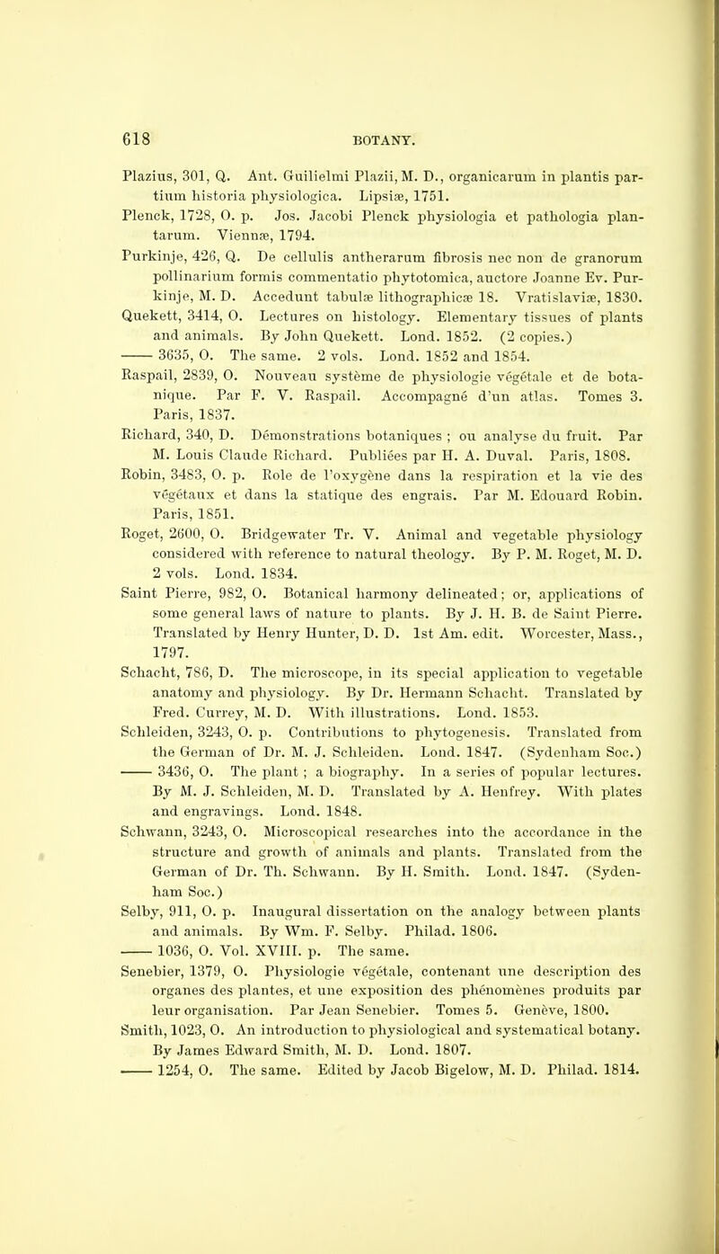 Plazius, 301, Q. Ant. Guilielmi Plazii,M. D., organicarum in plantis par- tiiim historia physiologica. Lipsiae, 1751. Plenck, 1728, 0. p. Jos. Jacobi Plenck physiologia et patliologia plan- tarum. Viennje, 1794. Purkinje, 426, Q. De celhilis antherarum fibrosis nec non de granorum pollinarium forrais commentatio phytotomica, auctore Joanne Ev. Pur- kinje, M. D. Accedunt tabulae lithographicse 18. Vratislaviae, 1830. Quekett, 3414, 0. Lectures on histology. Elementary tissues of plants and animals. By John Quekett. Lond. 1852. (2 copies.) 3635, 0. The same. 2 vols. Lond. 1852 and 1854. Raspail, 2839, 0. Nouveau systeme de physiologie vegetale et de bota- nique. Par P. V. Raspail. Accompagne d'un atlas. Tomes 3. Paris, 1837. Richard, 340, D. Demonstrations botaniques ; ou analyse du fruit. Par M. Louis Claude Richard. Publiees par H. A. Duval. Paris, 1808. Robin, 3483, 0. p. Role de I'osygene dans la respiration et la vie des vegetaux et dans la statique des engrais. Par M. Edouard Robin. Paris, 1851. Roget, 2600, 0. Bridgewater Tr. V. Animal and vegetable physiology considered with reference to natural theology. By P. M. Roget, M. D. 2 vols. Lond. 1834. Saint Pierre, 982, 0. Botanical harmony delineated; or, applications of some general laws of nature to plants. By J. H. B. de Saint Pierre. Translated by Henry Hunter, D. D. 1st Am. edit. Worcester, Mass., 1797. Schacht, 786, D. The microscope, in its special application to vegetable anatomy and physiology. By Dr. Hermann Schacht. Translated by Fred. Currey, M. D. With illustrations. Lond. 1853. Schleiden, 3243, O. p. Contributions to phytogenesis. Translated from the German of Dr. M. J. Schleiden. Lond. 1847. (Sydenham Soc.) 3436, 0. The plant ; a biography. In a series of popular lectures. By M.. J. Schleiden, M. D. Translated by A. Henfrey. With plates and engravings. Lond. 1848. Schwann, 3243, 0. Microscopical researches into the accordance in the structure and growth of animals and plants. Translated from the German of Dr. Th. Schwann. By H. Smith. Lond. 1847. (Syden- ham Soc.) Selby, 911, O. p. Inaugural dissertation on the analogy between plants and animals. By Wm. F. Selby. Philad. 1806. 1036, 0. Vol. XVIII. p. The same. Senebier, 1379, 0. Physiologie vggetale, contenant une description des organes des plantes, et une exposition des phenomenes produits par leur organisation. Par Jean Senebier. Tomes 5. Geneve, 1800. Smith, 1023, 0. An introduction to physiological and systematical botany. By James Edward Smith, M. D. Lond. 1807. 1254, 0. The same. Edited by Jacob Bigelow, M. D. Philad. 1814.