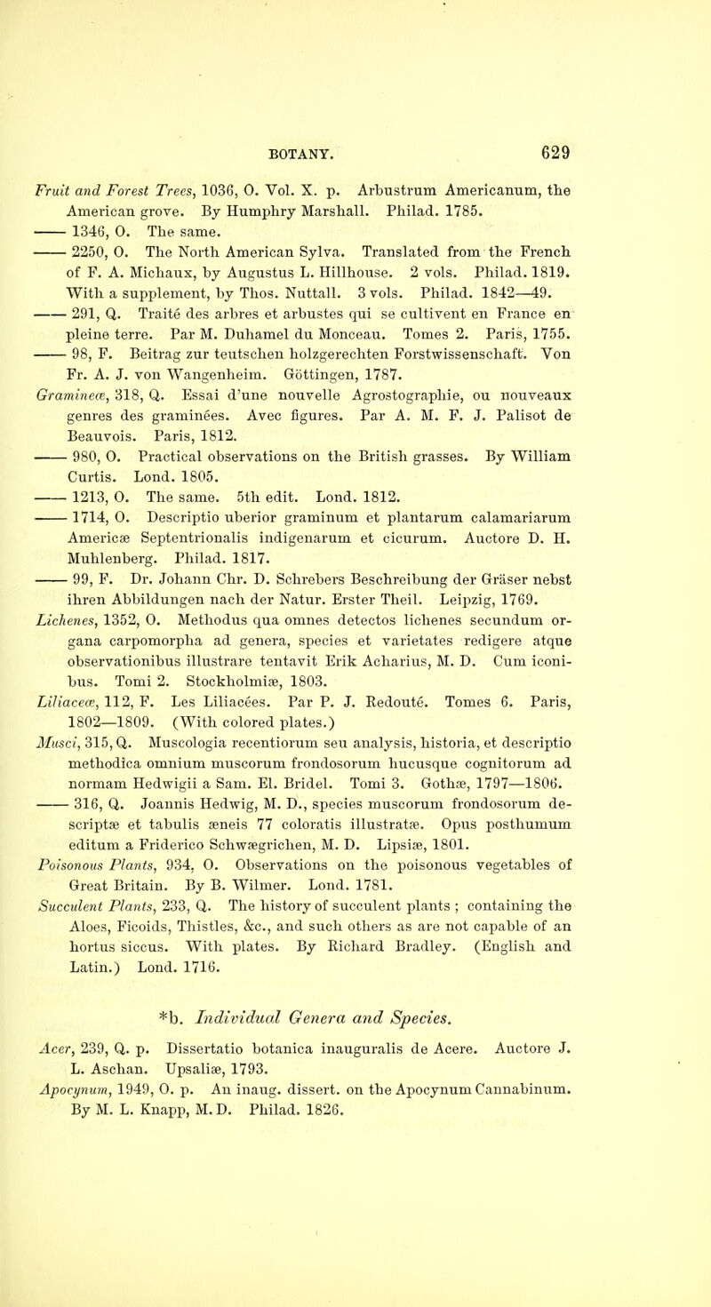 Fruit and Forest Trees, 1036, 0. Vol. X. p. Arbustrum Americanum, the American grove. By Humphry Marshall. Pliilad. 1785. 1346, 0. The same. 2250, 0. The North American Sylva. Translated from the French of F. A. Michanx, by Augustus L. Hillhouse. 2 vols. Philad. 1819. With a supplement, by Thos. Nuttall. 3 vols. Philad. 1842—49. 291, Q. Traite des arbres et arbustes qui se cultivent en France en pleine terre. Par M. Duhamel du Monoeau. Tomes 2. Paris, 1755. 98, F. Beitrag zur teutschen holzgereohten Forstwissenschaft. Von Fr. A. J. von Wangenheim. Gottingen, 1787. Graminece, 318, Q. Essai d'une nouvelle Agrostographie, ou nouveaux genres des graminees. Avec figures. Par A. M. F. J. Palisot de Beauvois. Paris, 1812. 980, 0. Practical observations on the British grasses. By William Curtis. Lond. 1805. 1213, 0. The same. 5th edit. Lond. 1812. 1714, 0. Descriptio uberior graminum et plantarum calamariarum Americse Septentrionalis indigenarum et cicurum. Auctore D. H. Muhlenberg. Philad. 1817. 99, F. Dr. Johann Chr. D. Schrebers Beschreibung der Graser nebst ihren Abbildungen nach der Natur. Erster Theil. Leipzig, 1769. Lichenes, 1352, 0. Methodus qua omnes detectos Hellenes secundum or- gana carpomorpha ad genera, species et varietates redigere atque observationibus illustrare tentavit Erik Acharius, M. D. Cum iconi- bus. Tomi 2. Stockholmiae, 1803. Liliaceos, 112, F. Les Liliacees. Par P. J. Redoute. Tomes 6. Paris, 1802—1809. (With colored plates.) Musci, 315, Q. Muscologia reoentiorum sen analysis, historia, et descriptio methodica omnium muscorum frondosorum hucusque cognitorum ad normam Hedwigii a Sam. El. Bridel. Tomi 3. Gothje, 1797—1806. 316, Q. Joannis Hedwig, M. D., species muscorum frondosorum de- scriptse et tabulis seneis 77 coloratis illustratje. Opus posthumum editum a Friderioo Sohwsegrichen, M. D. Lipsife, 1801. Poisonous Plants, 934, 0. Observations on the poisonous vegetables of Great Britain. By B. Wilmer. Lond. 1781. Succulent Plants, 233, Q. The history of succulent plants ; containing the Aloes, Ficoids, Thistles, &c., and such others as are not capable of an hortus siccus. With plates. By Richard Bradley. (English and Latin.) Lond. 1716. *b. Individual Genera and Species. Acer, 239, Q. p. Dissertatio botanica inauguralis de Aoere. Auctore .J. L. Aschan. Upsaliae, 1793. Apocynum, 1949, 0. p. An inaug. dissert, on the Apocynum Caunabinum. By M. L. Knapp, M.D. Philad. 1826.