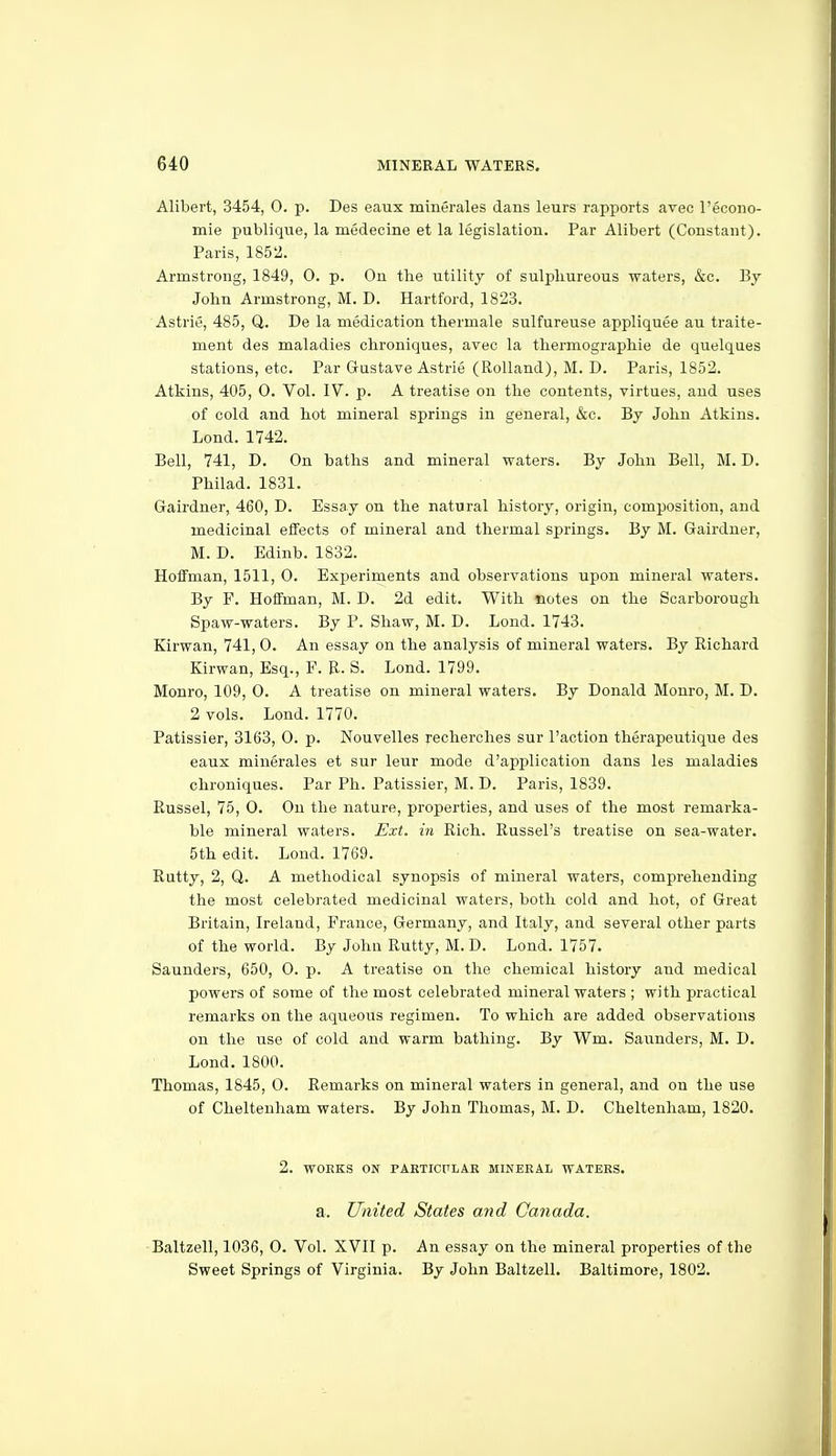 Alibert, 3454, 0. p. Des eaux minerales dans leurs rapports avec I'econo- mie publique, la medecine et la legislation. Par Alibert (Constant). Paris, 1852. Armstrong, 1849, 0. p. On the utility of suliihureous waters, &c. By John Armstrong, M. D. Hartford, 1823. Astrie, 485, Q,. Be la medication thermale sulfureuse appliquee au traite- ment des maladies chroniques, avec la tliermographie de quelques stations, etc. Par Gustave Astrie (Rolland), M. D. Paris, 1852. Atkins, 405, 0. Vol. IV. p. A treatise on the contents, virtues, and uses of cold and hot mineral springs in general, &c. By John Atkins. Lond. 1742. Bell, 741, D. On baths and mineral waters. By John Bell, M. D. Philad. 1831. Gairduer, 460, D. Essay on the natural history, origin, composition, and medicinal effects of mineral and thermal springs. By M. Gairdner, M. D. Edinb. 1832. Hoffman, 1511, 0. Experiments and observations upon mineral waters. By F. Hoffman, M. D. 2d edit. With notes on the Scarborough Spaw-waters. By P. Shaw, M. D. Lond. 1743. Kirwan, 741, 0. An essay on the analysis of mineral waters. By Richard Kirwan, Esq., F. E. S. Lond. 1799. Monro, 109, 0. A treatise on mineral waters. By Donald Monro, M. D. 2 vols. Lond. 1770. Patissier, 3163, 0. p. Nouvelles recherches sur Paction therapeutique des eaux minerales et sur leur mode d'application dans les maladies chroniques. Par Ph. Patissier, M. D. Paris, 1839. Russel, 75, 0. On the nature, properties, and uses of the most remarka- ble mineral waters. Ext. in Rich. Russel's treatise on sea-water. 5th edit. Lond. 1769. Rutty, 2, Q. A methodical synopsis of mineral waters, comprehending the most celebrated medicinal waters, both cold and hot, of Great Britain, Ireland, France, Germany, and Italy, and several other parts of the world. By John Rutty, M. D. Lond. 1757. Saunders, 650, 0. p. A treatise on the chemical history and medical powers of some of the most celebrated mineral waters ; with practical remarks on the aqueous regimen. To which are added observations on the use of cold and warm bathing. By Wm. Saunders, M. D. Lond. 1800. Thomas, 1845, 0. Remarks on mineral waters in general, and on the use of Cheltenham waters. By John Thomas, M. D. Cheltenham, 1820. 2. WORKS ON PARTICrLAK MINERAL WATERS. a. United States and Canada. -Baltzell, 1036, 0. Vol. XVII p. An essay on the mineral properties of the Sweet Springs of Virginia. By John Baltzell. Baltimore, 1802.