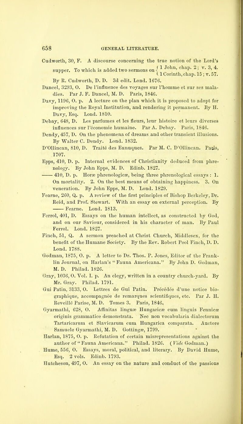 Cudworth, 30, F. A discourse concerning the true notion of the Lord's supper. To which is added two sermons on I ''^ '^'^^^> chap. 2, v. 3, 4. 11 Corinth, chap. 15 ; v. 57. By R. Cudworth, D. D. 3d edit. Lond. 1676. Dance!, 3293, 0. De I'influence des voyages sur Thomme et sur ses mala- dies. Par J. F. Dancel, M. D. Paris, 1846. Davy, 1196, 0. p. A lecture on the plan which it is proposed to adopt for improving the Royal Institution, and rendering it permanent. By H. Davy, Esq. Lond. 1810. Debay, 648, D. Les parfumes et les fleurs, leur histoire et leurs diverses influences sur I'economie humaine. Par A. Debay. Paris, 1846. Dendy, 457, D. On the phenomena of dreams and other transient illusions. By Walter C. Dendy. Lond. 1832. D'Ollincan, 810, D. Traite des Eunuques. Par M. C. D'Ollincau. Pacis, 1707. Epps, 410, D. p. Internal evidences of Christianity deduced from phre- nology. By John Epps, M. D. Edinb. 1827. 410, D. p. Horse phrenologicae, being three phrenological essays : 1. On mortality. 2. On the best means of obtaining happiness. 3. On veneration. By John Epps, M. D. Lond. 1829. Fearne, 260, Q. p. A review of the first principles of Bishop Berkeley, Dr. Reid, and Prof. Stewart. With an essay on external percex^tion. By Fearne. Lond. 1813. Ferrol, 401, D. Essays on the human intellect, as constructed by God, and on our Saviour, considered in his character of man. By Paul Ferrol. Lond. 1827. Finch, 51, Q. A sermon preached at Christ Church, Middlesex, for the benefit of the Humane Society. By the Rev. Robert Pool Finch, D. D. Lond. 1788. Godman, 1875, 0. p. A letter to Dr. Thos. P. Jones, Editor of the Frank- lin Journal, on Harlan's Fauna Americana. By John D. Godman, M. D. Philad. 1826. Gray, 1036, 0. Vol. I. p. An elegy, written in a country church-j'ard. By Mr. Gray. Philad. 1791. Gui Patin, 3133, 0. Lettres de Gui Patin. Precedee d'une notice bio- graphique, accompagnee de remarques scientifiques, etc. Par J. H. Reveille Parise, M. D. Tomes 3. Paris, 1846. Gyarmathi, 628, 0. Affinitas linguae Hungaricse cum Unguis Fennicse originis grammatice demonstrata. Nec non vocabularia dialectorum Tartaricarum et Slavicarum cum Hungarioa comparata. Auctore Samuele Gyarmathi, M. D. Gottinga;, 1799. Harlan, 1875, 0. p. Refutation of certain misrepresentations against the author of  Fauna Americana. Philad. 1826. ( Fi'rfe Godman.) Hume, 556, 0. Essays, moral, political, and literary. By David Hume, Esq. 2 vols. Edinb. 1793. Hutcheson, 497, 0. An essay on the nature and conduct of the passions