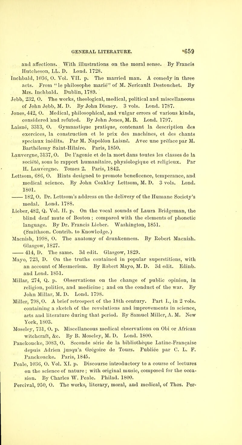 and afiections. With illustrations on the moral sense. By Francis Hutcheson, LL. D. Lond. 1728. Inchhald, 103G, 0. Vol. VII. p. The married man. A comedy in three acts. From  le jjliilosophe marie of M. Nericault Destouchet. By Mi-s. Inchbald. Dublin, 1789. Jebb, 232, 0. The works, theological, medical, political and miscellaneous of John Jebb, M. D. By John Disney. 3 vols. Lond. 1787. Jones, 442, 0. Medical, philosophical, and vulgar errors of various kinds, considered and refuted. By John Jones, M. B. Lond. 1797. Laisne, 3313, 0. Gymnastique pratique, contenant la descriirtion des exercices, la construction et le prix des machines, et des chants speciaux inedits. Par M. Napoleon Laisne. Avec une preface par M. Barthelemy Saint-Hilaire. Paris, 1850. Lauvergne, 3137, 0. De I'agonie et de la mort dans toutes les classes de la societe, sous le rapport humanitaire, physiologique et religieux. Par H. Lauvergne. Tomes 2. Paris, 1842. Lettsom, 686, 0. Hints designed to promote beneficence, temperance, and medical science. By John Coakley Lettsom, M. D. 3 vols. Lond. 1801. 182, 0. Dr. Lettsom's address on the delivery of the Humane Society's medal. Lond. 1788. Lieber, 482, Q. Vol. II. p. On the vocal sounds of Laura Bridgeman, the blind deaf mute of Boston ; compared with the elements of phonetic language. By Dr. Francis Lieber. Washington, 1851. (Smithson. Contrib. to Knowledge.) Macnish, 1998, 0. The auatomy of drunkenness. By Robert Macnish. Glasgow, 1827. 414, D, The same. 3d edit. Glasgow, 1829. Mayo, 723, D. On the truths contained in popular superstitions, with an account of Mesmerism. By Robert Mayo, M. D. 3d edit. Edinb. and Lond. 1851. Millar, 274, Q. p. Observations on the change of public opinion, in religion, politics, and medicine ; and on the conduct of the war. By John Millar, M. D. Lond. 1798. Miller, 798,0. A brief retrospect of the 18th century. Part I., in 2 vols, containing a sketch of the revolutions and improvements in science, arts and literature during that period. By Samuel Miller, A. M. New York, 1803. Moseley, 731, 0. p. Miscellaneous medical observations on Obi or African witchcraft, &c. By B. Moseley, M. D. Lond. 1800. Panckoucke, 3083, O. Seconde serie de la bibliotheque Latine-Fran^aise depuis Adrien jusqu'a Gregoire de Tours. Publiee par C. L. F. Panckoucke. Paris, 1845. Peale, 1036, 0. Vol. XI. p. Discourse introductory to a course of lectures on the science of nature ; with original music, composed for the occa- sion. By Charles W. Peale. Philad. 1800. Percival, 950, 0. The works, literary, moral, and medical, of Thos. Per-