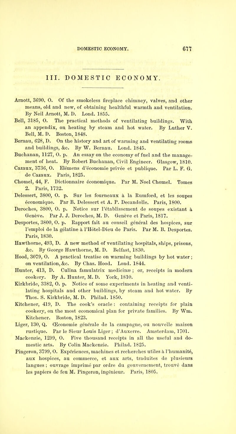 III. DOMESTIC ECONOMY. Amott, 3690, 0. Of the smokeless fireplace oliimney, valves, and other means, old and new, of obtaining healthful warmth and ventilation. By Neil Arnott, M. D. Lond. 1855. Bell, 3185, O. The practical methods of ventilating buildings. With an appendix, on heating by steam and hot water. By Luther V. Bell, M. D. Boston, 1848. Bernau, 628, D. On the history and art of warming and ventilating rooms and buildings, &c. By W. Bernau. Lond. 1845. Buchanan, 1127, 0. p. An essay on the economy of fuel and the manage- ment of heat. By Robert Buchanan, Civil Engineer. Glasgow, 1810. Cazaux, 3736, 0. Elemens d'economie privee et publique. Par L. F. G. de Cazaux. Paris, 1825. Chomel, 44, F. Dictionnaire economique. Par M. Noel Chomel. Tomes 2. Paris, 1732. Delessert, 3800, 0. p. Sur les fourneaux &, la Rumford, et les soupes economique. Par B. Delessert et A. P. Decandolle. Paris, 1800. Deroches, 3800, 0. p. Notice sur I'etablissement de soupes existant k Geneve. Par J. J. Deroches, M. D. Geneve et Paris, 1817. Desportes, 3800, 0. p. Rapport fait au conseil general des hospices, sur I'emploi de la gelatine a I'Hutel-Dieu de Paris. Par M. B. Desportes. Paris, 1830. Hawthorne, 493, D. A new method of ventilating hospitals, ships, prisons, &c. By George Hawthorne, M. D. Belfast, 1830. Hood, 3079, 0. A practical treatise on warming buildings by hot water ; on ventilation, &c. By Chas. Hood. Lond. 1844. Hunter, 413, D. Culina famulatrix medicinse ; or, receipts in modern cookery. By A. Hunter, M. D. York, 1810. Kirkbride, 3382, 0. p. Notice of some experiments in heating and venti- lating hospitals and other buildings, by steam and hot water. By Thos. S. Kirkbride, M. D. Philad. 1850. Kitchener, 419, D. The cook's oracle: containing receipts for plain cookery, on the most economical plan for private families. By Wm, Kitchener. Boston, 1823. Liger, 130, Q. fficouomie generale de la campagne, ou nouvelle maison rustique. Par le Sieur Louis Liger ; d'Auxerre. Amsterdam, 1701. Mackenzie, 1299, 0. Five thousand receipts in all the useful and do- mestic arts. By Colin Mackenzie. Philad. 1825. Pingeron, 3799, 0. Experiences, machines et reclierches utiles k I'humanite, aux hospices, au commerce, et aux arts, traduites de plusienrs langues ; ouvrage imprime par ordre du gouveruement, trouve dans