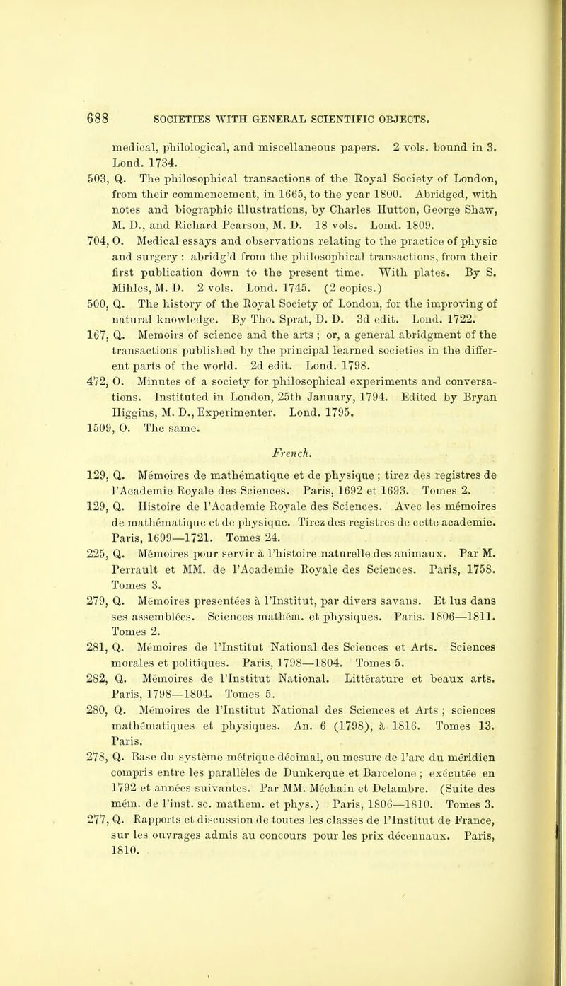 medical, pliilological, and miscellaneous papers. 2 vols, bound in 3. Lond. 1734. 503, Q. The philosophical transactions? of the Royal Society of London, from their commencement, in 1665, to the year 1800. Abridged, with notes and biographic illustrations, by Charles Button, George Shaw, M. D., and Richard Pearson, M. D. 18 vols. Lond. 1809. 704, 0. Medical essays and observations relating to the practice of physic and surgery : abridg'd from the philosophical transactions, from their first publication down to the present time. With plates. By S. Mihles, M. D. 2 vols. Lond. 1745. (2 copies.) 500, Q. The history of the Royal Society of London, for tlie improving of natural knowledge. By Tho. Sprat, D. D. 3d edit. Lond. 1722. 167, U. Memoirs of science and the arts ; or, a general abridgment of the transactions published by the principal learned societies in the differ- ent parts of the world. 2d edit. Lond. 1798. 472, 0. Minutes of a society for philosophical experiments and conversa- tions. Instituted in London, 25th January, 1794. Edited by Bryan Higgius, M. D., Experimenter. Lond. 1795. 1509, 0. The same. French. 129, Q. Memoires de mathematique et de physique ; tirez des registres de I'Academie Royale des Sciences. Paris, 1692 et 1693. Tomes 2. 129, Q. Histoire de I'Academie Royale des Sciences. Avec les memoires de mathematique et de physique. Tirez des registres de cette academic. Paris, 1699—1721. Tomes 24. 225, Q. Memoires pour servir a I'histoire naturelle des animaux. Par M. Perrault et MM. de I'Academie Royale des Sciences. Paris, 1758. Tomes 3. 279, Q. Memoires presentees a I'lnstitut, par divers savans. Et lus dans ses assemblees. Sciences mathem. et physiques. Paris. 1806—1811. Tomes 2. 281, Q. Memoires de I'lnstitut National des Sciences et Arts. Sciences morales et politiques. Paris, 1798—1804. Tomes 5. 282, Q. Memoires de I'lnstitut National. Litterature et beaux arts. Paris, 1798—1804. Tomes 5. 280, Q. Memoires de I'lnstitut National des Sciences et Arts ; sciences mathtmatiques et physiques. An. 6 (1798), a 1816. Tomes 13. Paris. 278, Q. Base du systeme metrique decimal, ou mesure de I'arc du meridien compris entre les paralleles de Dunkerque et Barcelone ; exccutee en 1792 et annees suivantes. Par MM. Mechain et Delambre. (Suite des mem. de I'inst. sc. mathem. et phys.) Paris, 1806—1810. Tomes 3. 277, Q. Rapports et discussion de toutes les classes de I'lnstitut de France, sur les ouvrages admis au concours pour les prix decenuaux. Paris, 1810.