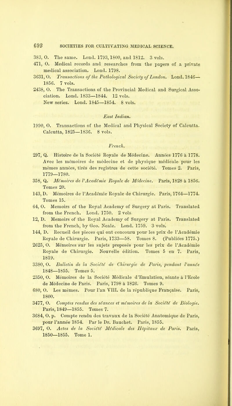 383, 0. The same. Lond. 1793,1800, and 18ia. 3 vols. 471, 0. Medical records and researches from the papei-s of a private medical association. Lond. 1798. 3631, 0. Transactions of the Pathological Society of London. Lond. 1846— 1856. 7 vols. 2438, 0. The Transactions of the Provincial Medical and Surgical Asso- ciation. Lond. 1833—1844. 12 vols. New series. Lond. 1845—1854. 8 vols. East Indian, 1990, 0. Transactions of the Medical and Physical Society of Calcutta. Calcutta, 1825—1836. 8 vols. French. 297, Q. Histoire de la Societe Royale de Medecine. Annees 1776 a, 1778. Avec les memoires de medecine et de physique medicale pour les mSmes annees, tires des registres de cette societe. Tomes 2. Paris, 1779—1780. 358, Q. Memoires de VAcademie Royale de Medecine. Paris, 1828 a 1856. Tomes 20. 143, D. Memoires de I'Academie Royale de Chirurgie. Paris, 1764—1774. Tomes 15. 64, 0. Memoirs of the Royal Academy of Surgery at Paris. Translated from the French. Loud. 1750. 2 vols. 12, D. Memoirs of the Royal Academy of Surgery at Paris. Translated from the French, by Geo. Neale. Lond. 1759. 3 vols. 144, D. Recueil des pieces qui ont concouru pour les prix de I'Academie Royale de Chirurgie. Paris, 1733—58. Tomes 8. (Publiees 1775.) 2625, 0. Memoires sur les sujets proposes pour les prix de I'Academie Royale de Chirurgie. Nouvelle edition. Tomes 5 en 7. Paris, 1819. 3380, 0. Bidletin de la Soci^t^ de Chirurgie de Paris, pendant I'ann^e 1848—1855. Tomes 5. 2350, 0. Memoires de la Societe Medicale d'Emulation, seante a I'Ecole de Medecine de Paris. Paris, 1798 k 1826. Tomes 9. 680, 0. Les memes. Pour I'an VIIL de la republique Fran9aise. Paris, 1800. 3477, 0. Comptes rendus des stances et memoires de la SociM de Biologic. Paris, 1849—1855. Tomes 7. 3684, 0. p. Compte rendu des travaux de la Societe Anatomique de Paris, pour I'annee 1854. Par le Dr. Bauchet. Paris, 1855. 3697, 0. Actes de la SociM il^dicale des Hopitaux de Paris. Paris,